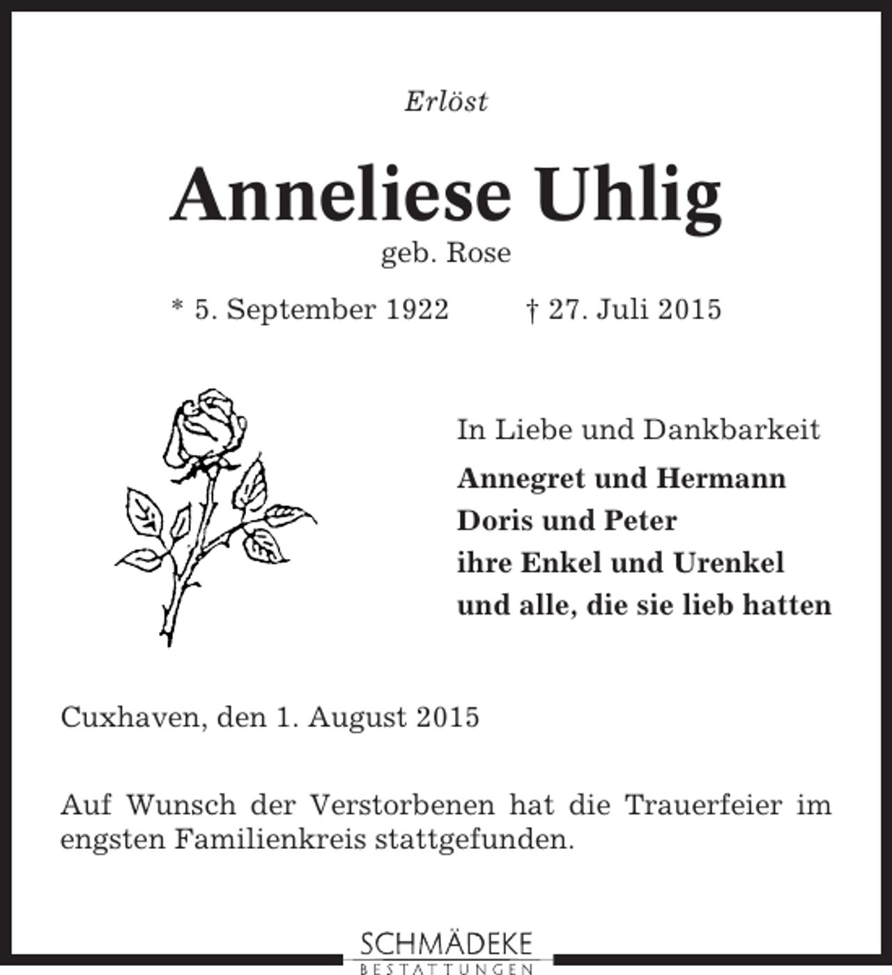 <p>Erlöst</p><p>Anneliese Uhlig<br />geb. Rose<br />* 5. September 1922</p><p>† 27. Juli 2015</p><p>In Liebe und Dankbarkeit<br />Annegret und Hermann<br />Doris und Peter<br />ihre Enkel und Urenkel<br />und alle, die sie lieb hatten</p><p>Cuxhaven, den 1. August 2015<br />Auf Wunsch der Verstorbenen hat die Trauerfeier im<br />engsten Familienkreis stattgefunden.</p>