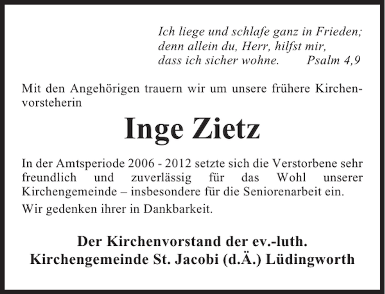 <p>Ich liege und schlafe ganz in Frieden;<br />denn allein du, Herr, hilfst mir,<br />dass ich sicher wohne.<br />Psalm 4,9<br />Mit den Angehörigen trauern wir um unsere frühere Kirchenvorsteherin</p><p>Inge Zietz<br />In der Amtsperiode 2006 - 2012 setzte sich die Verstorbene sehr<br />freundlich und zuverlässig für das Wohl unserer<br />Kirchengemeinde – insbesondere für die Seniorenarbeit ein.<br />Wir gedenken ihrer in Dankbarkeit.</p><p>Der Kirchenvorstand der ev.-luth.<br />Kirchengemeinde St. Jacobi (d.Ä.) Lüdingworth</p>
