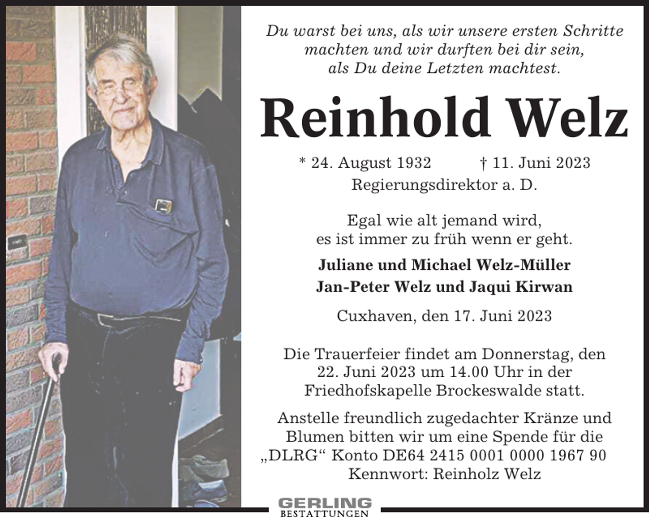 <p>Du warst bei uns, als wir unsere ersten Schritte<br />machten und wir durften bei dir sein,<br />als Du deine Letzten machtest.</p><p>Reinhold Welz<br />* 24. August 1932<br />† 11. Juni 2023<br />Regierungsdirektor a. D.<br />Egal wie alt jemand wird,<br />es ist immer zu früh wenn er geht.<br />Juliane und Michael Welz-Müller<br />Jan-Peter Welz und Jaqui Kirwan<br />Cuxhaven, den 17. Juni 2023<br />Die Trauerfeier findet am Donnerstag, den<br />22. Juni 2023 um 14.00 Uhr in der<br />Friedhofskapelle Brockeswalde statt.<br />Anstelle freundlich zugedachter Kränze und<br />Blumen bitten wir um eine Spende für die<br />„DLRG“ Konto DE64 2415 0001 0000 1967 90<br />Kennwort: Reinholz Welz</p>