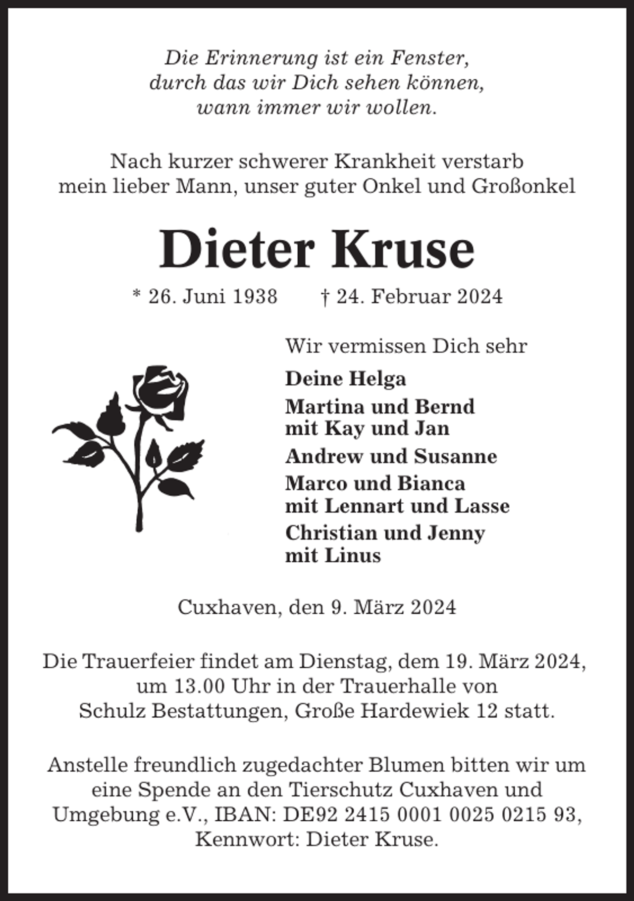 <p>Die Erinnerung ist ein Fenster,<br />durch das wir Dich sehen können,<br />wann immer wir wollen.<br />Nach kurzer schwerer Krankheit verstarb<br />mein lieber Mann, unser guter Onkel und Großonkel</p><p>Dieter Kruse<br />* 26. Juni 1938</p><p>† 24. Februar 2024<br />Wir vermissen Dich sehr<br />Deine Helga<br />Martina und Bernd<br />mit Kay und Jan<br />Andrew und Susanne<br />Marco und Bianca<br />mit Lennart und Lasse<br />Christian und Jenny<br />mit Linus</p><p>Cuxhaven, den 9. März 2024<br />Die Trauerfeier findet am Dienstag, dem 19. März 2024,<br />um 13.00 Uhr in der Trauerhalle von<br />Schulz Bestattungen, Große Hardewiek 12 statt.<br />Anstelle freundlich zugedachter Blumen bitten wir um<br />eine Spende an den Tierschutz Cuxhaven und<br />Umgebung e.V., IBAN: DE9415 0001 0025 0215 93,<br />Kennwort: Dieter Kruse.</p>