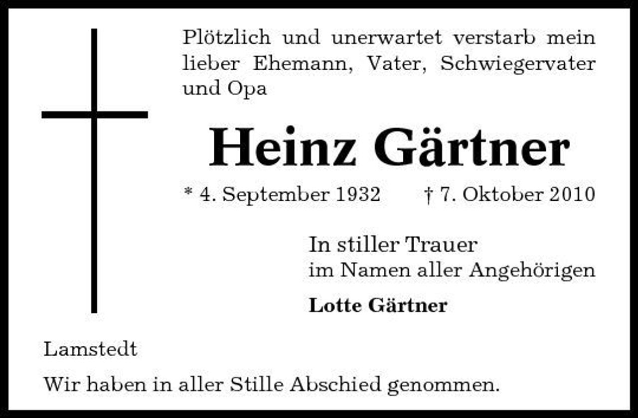 <p>Plötzlich und unerwartet verstarb mein lieber Ehemann, Vater, Schwiegervater und Opa</p><p>Heinz Gärtner<br />* 4. September 1932 † 7. Oktober 2010</p><p>In stiller Trauer<br />im Namen aller Angehörigen Lotte Gärtner Lamstedt Wir haben in aller Stille Abschied genommen.</p>