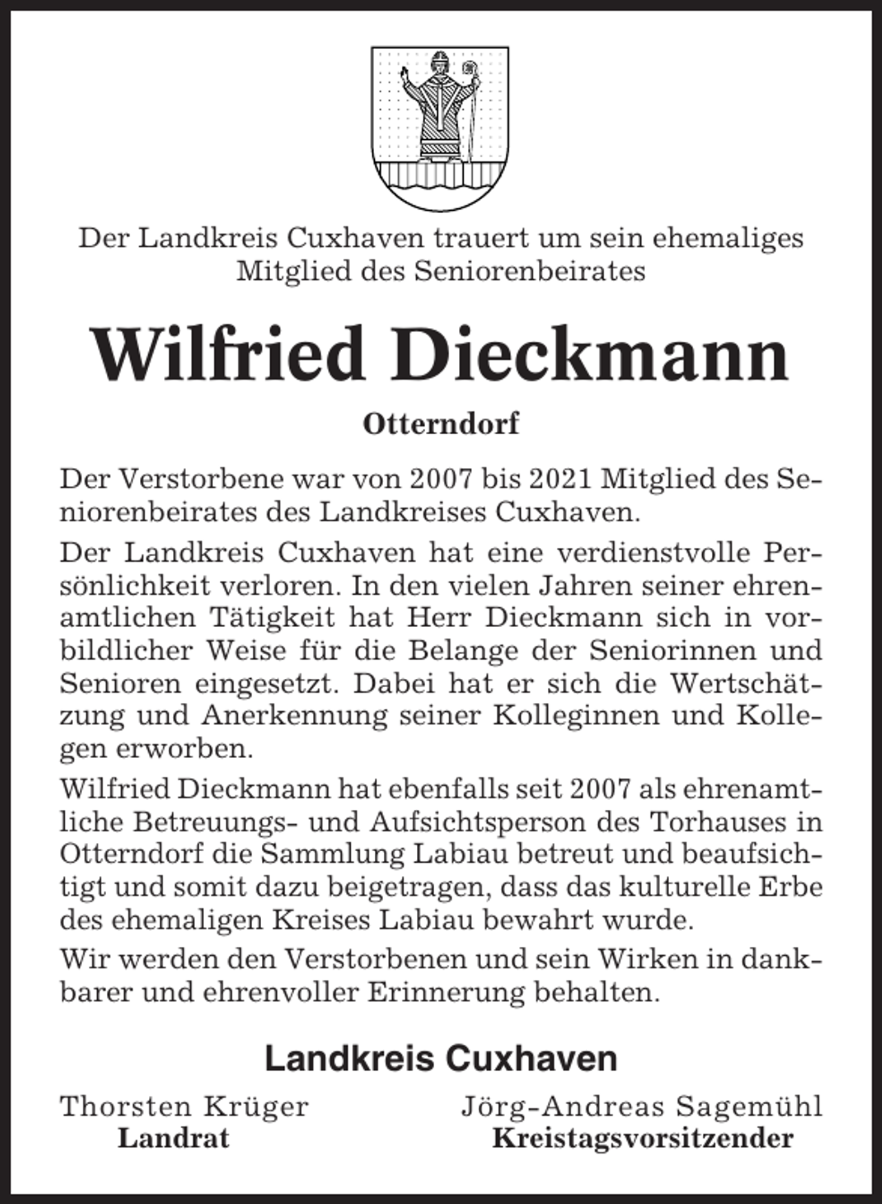 <p>Der Landkreis Cuxhaven trauert um sein ehemaliges<br />Mitglied des Seniorenbeirates</p><p>Wilfried Dieckmann<br />Otterndorf<br />Der Verstorbene war von 2007 bis 2021 Mitglied des Seniorenbeirates des Landkreises Cuxhaven.<br />Der Landkreis Cuxhaven hat eine verdienstvolle Persönlichkeit verloren. In den vielen Jahren seiner ehrenamtlichen Tätigkeit hat Herr Dieckmann sich in vorbildlicher Weise für die Belange der Seniorinnen und<br />Senioren eingesetzt. Dabei hat er sich die Wertschätzung und Anerkennung seiner Kolleginnen und Kollegen erworben.<br />Wilfried Dieckmann hat ebenfalls seit 2007 als ehrenamtliche Betreuungs- und Aufsichtsperson des Torhauses in<br />Otterndorf die Sammlung Labiau betreut und beaufsichtigt und somit dazu beigetragen, dass das kulturelle Erbe<br />des ehemaligen Kreises Labiau bewahrt wurde.<br />Wir werden den Verstorbenen und sein Wirken in dankbarer und ehrenvoller Erinnerung behalten.</p><p>Landkreis Cuxhaven<br />Thorsten Krüger<br />Landrat</p><p>Jörg-Andreas Sagemühl<br />Kreistagsvorsitzender</p>