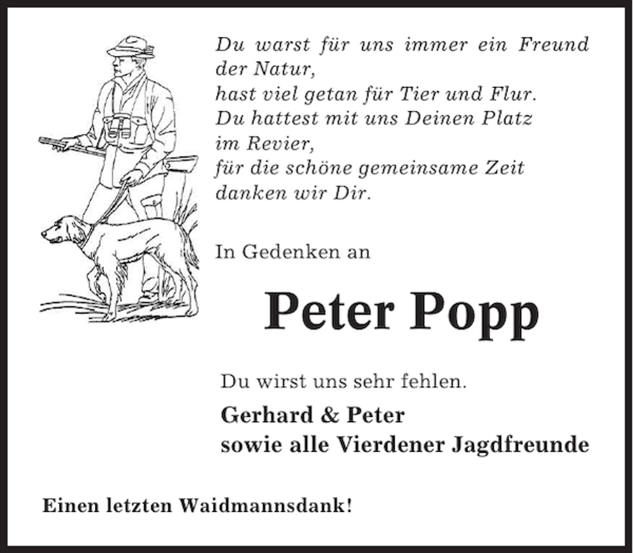 <p>Du warst für uns immer ein Freund<br />der Natur,<br />hast viel getan für Tier und Flur.<br />Du hattest mit uns Deinen Platz<br />im Revier,<br />für die schöne gemeinsame Zeit<br />danken wir Dir.<br />In Gedenken an</p><p>Peter Popp<br />Du wirst uns sehr fehlen.</p><p>Gerhard &amp; Peter<br />sowie alle Vierdener Jagdfreunde<br />Einen letzten Waidmannsdank!</p>