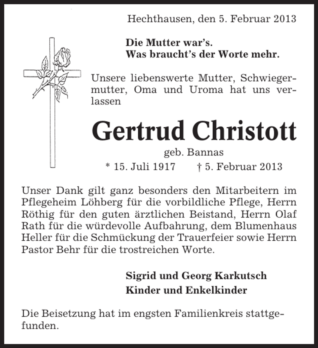 <p>Hechthausen, den 5. Februar 2013<br />Die Mutter war’s.<br />Was braucht’s der Worte mehr.<br />Unsere liebenswerte Mutter, Schwiegermutter, Oma und Uroma hat uns verlassen</p><p>Gertrud Christott<br />geb. Bannas<br />* 15. Juli 1917<br />† 5. Februar 2013<br />Unser Dank gilt ganz besonders den Mitarbeitern im<br />Pflegeheim Löhberg für die vorbildliche Pflege, Herrn<br />Röthig für den guten ärztlichen Beistand, Herrn Olaf<br />Rath für die würdevolle Aufbahrung, dem Blumenhaus<br />Heller für die Schmückung der Trauerfeier sowie Herrn<br />Pastor Behr für die trostreichen Worte.<br />Sigrid und Georg Karkutsch<br />Kinder und Enkelkinder<br />Die Beisetzung hat im engsten Familienkreis stattgefunden.</p>