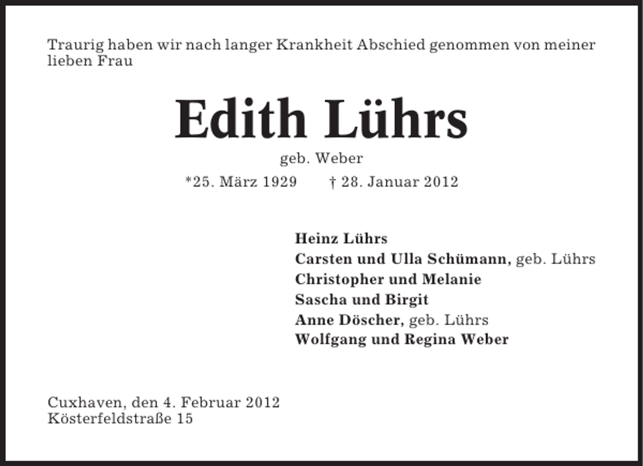 <p>Traurig haben wir nach langer Krankheit Abschied genommen von meiner<br />lieben Frau</p><p>Edith Lührs<br />geb. Weber<br />*25. März 1929<br />† 28. Januar 2012</p><p>Heinz Lührs<br />Carsten und Ulla Schümann, geb. Lührs<br />Christopher und Melanie<br />Sascha und Birgit<br />Anne Döscher, geb. Lührs<br />Wolfgang und Regina Weber</p><p>Cuxhaven, den 4. Februar 2012<br />Kösterfeldstraße 15</p>