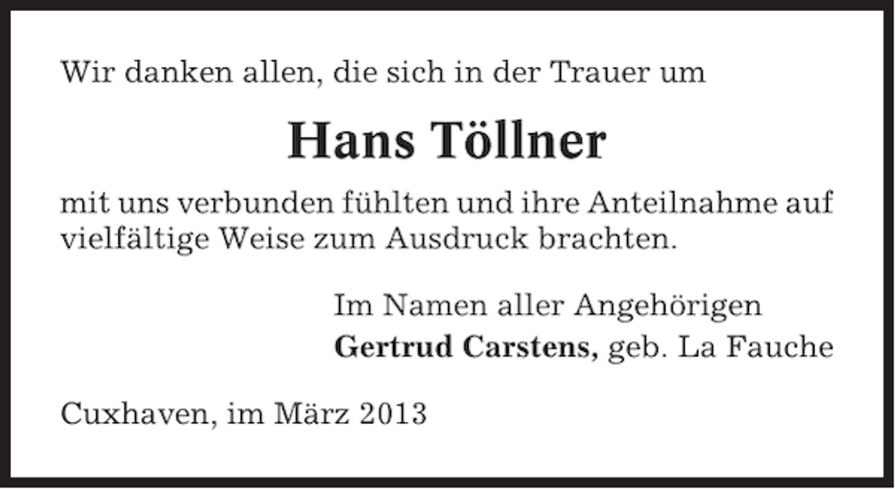 <p>Wir danken allen, die sich in der Trauer um</p><p>Hans Töllner<br />mit uns verbunden fühlten und ihre Anteilnahme auf<br />vielfältige Weise zum Ausdruck brachten.<br />Im Namen aller Angehörigen<br />Gertrud Carstens, geb. La Fauche<br />Cuxhaven, im März 2013</p>
