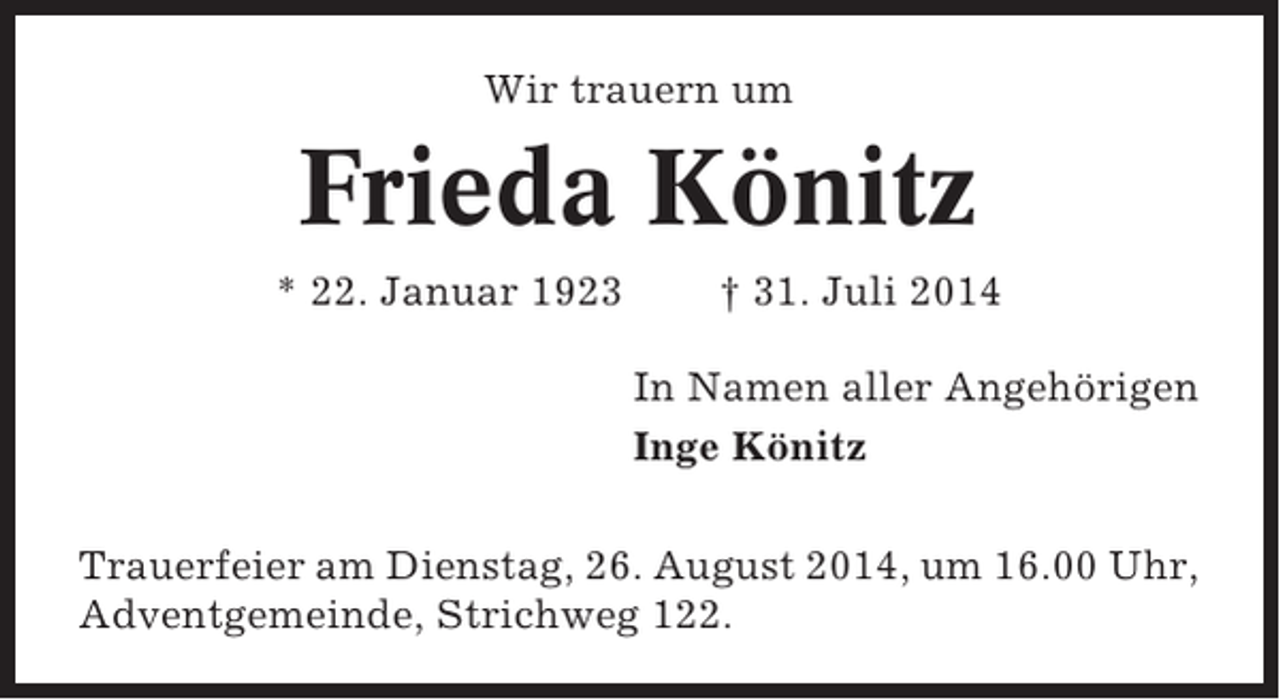 <p>Wir trauern um</p><p>Frieda Könitz<br />* 22. Januar 1923</p><p>† 31. Juli 2014<br />In Namen aller Angehörigen<br />Inge Könitz</p><p>Trauerfeier am Dienstag, 26. August 2014, um 16.00 Uhr,<br />Adventgemeinde, Strichweg 122.</p>