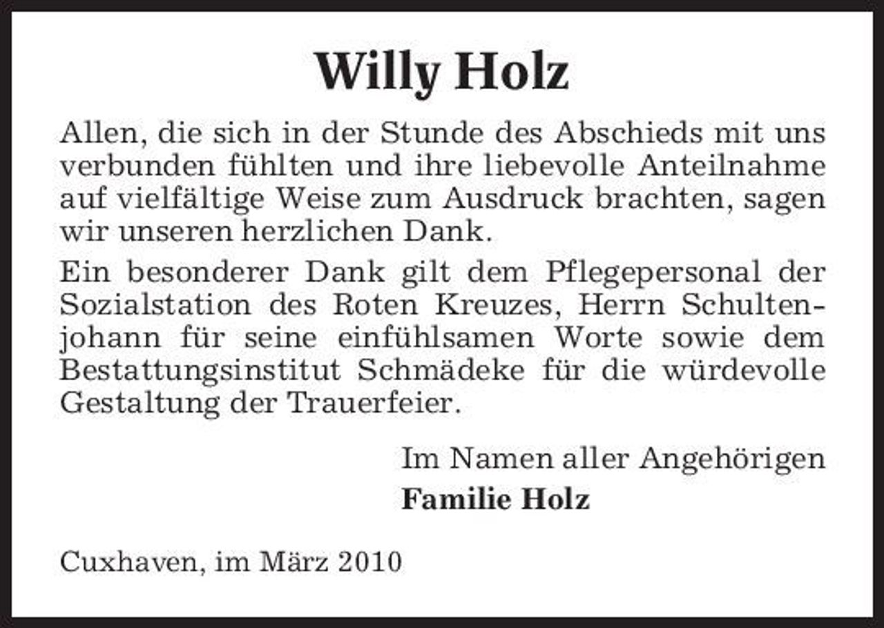 <p>Willy Holz<br />Allen, die sich in der Stunde des Abschieds mit uns verbunden fühlten und ihre liebevolle Anteilnahme auf vielfältige Weise zum Ausdruck brachten, sagen wir unseren herzlichen Dank. Ein besonderer Dank gilt dem Pflegepersonal der Sozialstation des Roten Kreuzes, Herrn Schultenjohann für seine einfühlsamen Worte sowie dem Bestattungsinstitut Schmädeke für die würdevolle Gestaltung der Trauerfeier. Im Namen aller Angehörigen Familie Holz<br />Cuxhaven, im März 2010</p>