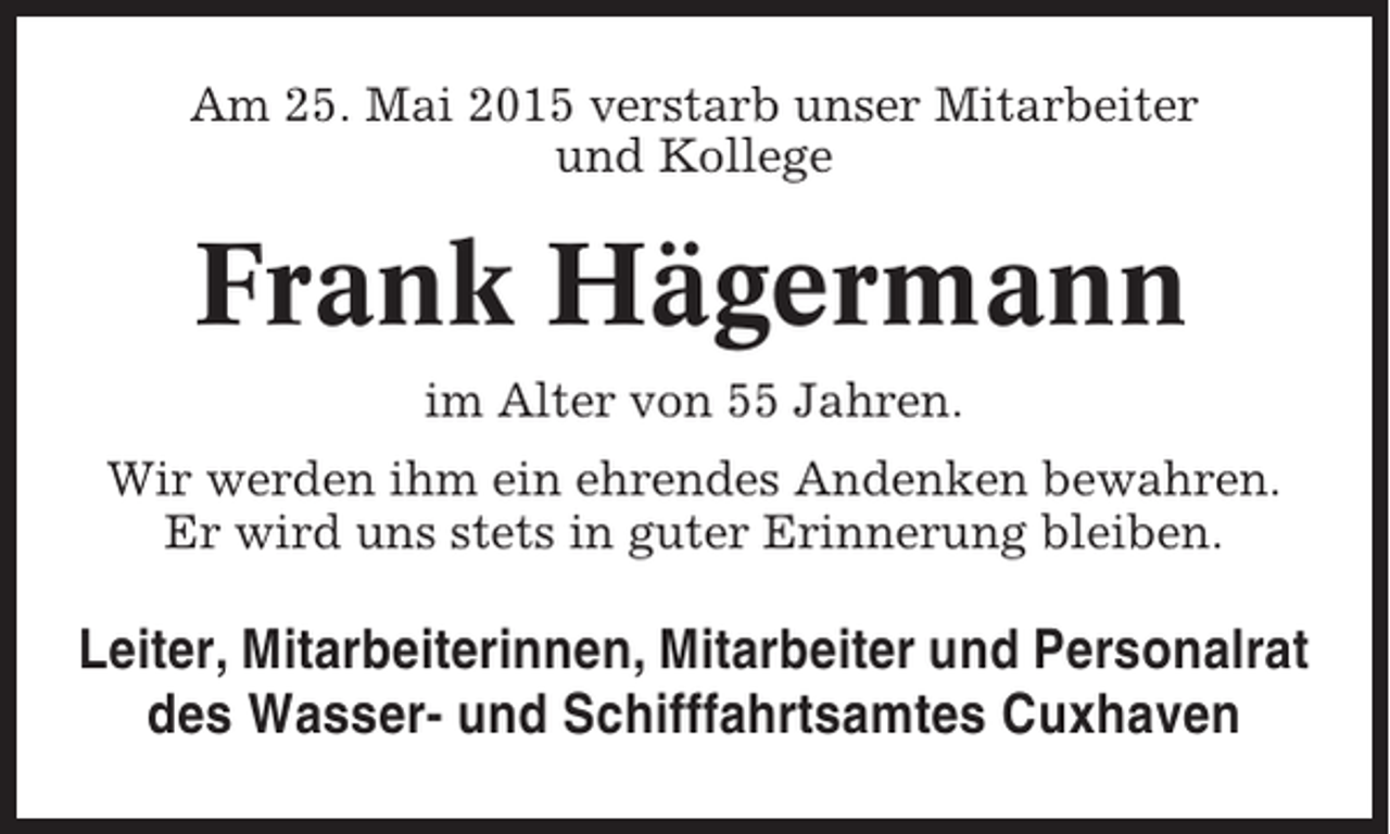 <p>Am 25. Mai 2015 verstarb unser Mitarbeiter<br />und Kollege</p><p>Frank Hägermann<br />im Alter von 55 Jahren.<br />Wir werden ihm ein ehrendes Andenken bewahren.<br />Er wird uns stets in guter Erinnerung bleiben.</p><p>Leiter, Mitarbeiterinnen, Mitarbeiter und Personalrat<br />des Wasser- und Schifffahrtsamtes Cuxhaven</p>