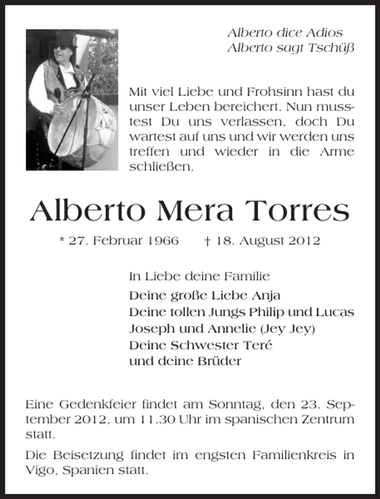 <p>Alberto dice Adios<br />Alberto sagt Tschüß</p>
<p>Mit viel Liebe und Frohsinn hast du<br />unser Leben bereichert. Nun musstest Du uns verlassen, doch Du<br />wartest auf uns und wir werden uns<br />treffen und wieder in die Arme<br />schließen.</p>
<p>Alberto Mera Torres<br />* 27. Februar 1966</p>
<p>† 18. August 2012</p>
<p>In Liebe deine Familie<br />Deine große Liebe Anja<br />Deine tollen Jungs Philip und Lucas<br />Joseph und Annelie (Jey Jey)<br />Deine Schwester Teré<br />und deine Brüder<br />Eine Gedenkfeier findet am Sonntag, den 23. September 2012, um 11.30 Uhr im spanischen Zentrum<br />statt.<br />Die Beisetzung findet im engsten Familienkreis in<br />Vigo, Spanien statt.</p>