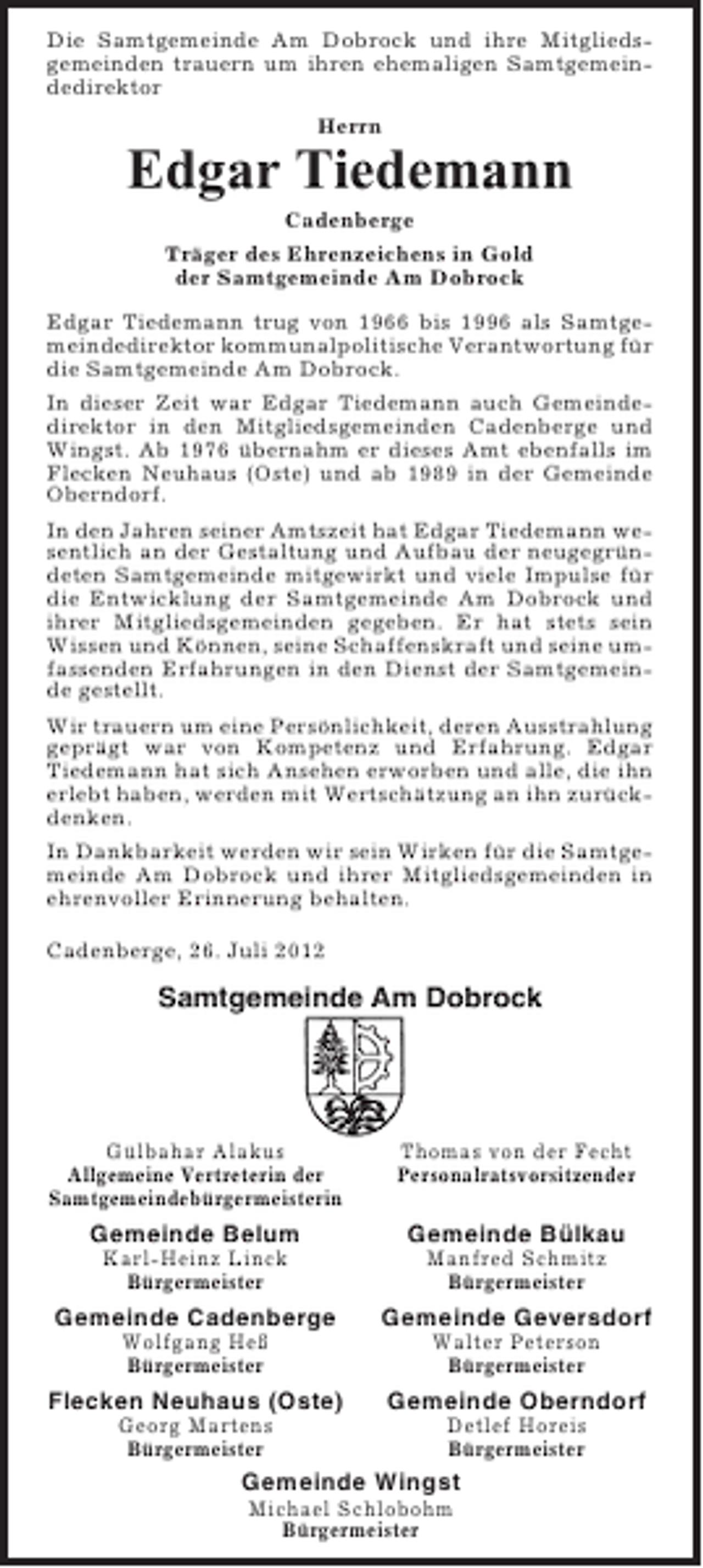 <p>Die Samtgemeinde Am Dobrock und ihre Mitgliedsgemeinden trauern um ihren ehemaligen Samtgemeindedirektor<br />Herrn</p><p>Edgar Tiedemann<br />Cadenberge<br />Träger des Ehrenzeichens in Gold<br />der Samtgemeinde Am Dobrock<br />Edgar Tiedemann trug von 1966 bis 1996 als Samtgemeindedirektor kommunalpolitische Verantwortung für<br />die Samtgemeinde Am Dobrock.<br />In dieser Zeit war Edgar Tiedemann auch Gemeindedirektor in den Mitgliedsgemeinden Cadenberge und<br />Wingst. Ab 1976 übernahm er dieses Amt ebenfalls im<br />Flecken Neuhaus (Oste) und ab 1989 in der Gemeinde<br />Oberndorf.<br />In den Jahren seiner Amtszeit hat Edgar Tiedemann wesentlich an der Gestaltung und Aufbau der neugegründeten Samtgemeinde mitgewirkt und viele Impulse für<br />die Entwicklung der Samtgemeinde Am Dobrock und<br />ihrer Mitgliedsgemeinden gegeben. Er hat stets sein<br />Wissen und Können, seine Schaffenskraft und seine umfassenden Erfahrungen in den Dienst der Samtgemeinde gestellt.<br />Wir trauern um eine Persönlichkeit, deren Ausstrahlung<br />geprägt war von Kompetenz und Erfahrung. Edgar<br />Tiedemann hat sich Ansehen erworben und alle, die ihn<br />erlebt haben, werden mit Wertschätzung an ihn zurückdenken.<br />In Dankbarkeit werden wir sein Wirken für die Samtgemeinde Am Dobrock und ihrer Mitgliedsgemeinden in<br />ehrenvoller Erinnerung behalten.<br />Cadenberge, 26. Juli 2012</p><p>Samtgemeinde Am Dobrock</p><p>Gülbahar Alakus<br />Allgemeine Vertreterin der<br />Samtgemeindebürgermeisterin</p><p>Thomas von der Fecht<br />Personalratsvorsitzender</p><p>Gemeinde Belum</p><p>Gemeinde Bülkau</p><p>Karl-Heinz Linck<br />Bürgermeister</p><p>Manfred Schmitz<br />Bürgermeister</p><p>Gemeinde Cadenberge</p><p>Gemeinde Geversdorf</p><p>Wolfgang Heß<br />Bürgermeister</p><p>Walter Peterson<br />Bürgermeister</p><p>Flecken Neuhaus (Oste)</p><p>Gemeinde Oberndorf</p><p>Georg Martens<br />Bürgermeister</p><p>Detlef Horeis<br />Bürgermeister</p><p>Gemeinde Wingst<br />Michael Schlobohm<br />Bürgermeister</p>