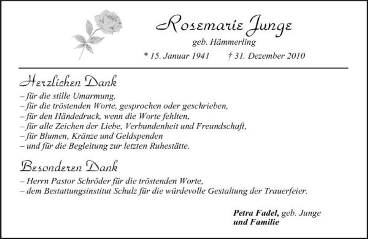 <p>Rosemarie Junge<br />geb. Hämmerling * 15. Januar 1941 † 31. Dezember 2010</p><p>Herzlichen Dank<br />– für die stille Umarmung, – für die tröstenden Worte, gesprochen oder geschrieben, – für den Händedruck, wenn die Worte fehlten, – für alle Zeichen der Liebe, Verbundenheit und Freundschaft, – für Blumen, Kränze und Geldspenden – und für die Begleitung zur letzten Ruhestätte.</p><p>Besonderen Dank<br />– Herrn Pastor Schröder für die tröstenden Worte, – dem Bestattungsinstitut Schulz für die würdevolle Gestaltung der Trauerfeier. Petra Fadel, geb. Junge und Familie</p>
