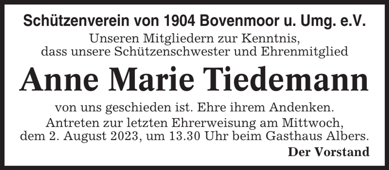 <p>Schützenverein von 1904 Bovenmoor u. Umg. e.V.<br />Unseren Mitgliedern zur Kenntnis,<br />dass unsere Schützenschwester und Ehrenmitglied</p><p>Anne Marie Tiedemann<br />von uns geschieden ist. Ehre ihrem Andenken.<br />Antreten zur letzten Ehrerweisung am Mittwoch,<br />dem 2. August 2023, um 13.30 Uhr beim Gasthaus Albers.<br />Der Vorstand</p>