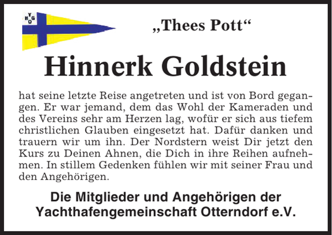 <p>„Thees Pott“</p><p>Hinnerk Goldstein<br />hat seine letzte Reise angetreten und ist von Bord gegangen. Er war jemand, dem das Wohl der Kameraden und<br />des Vereins sehr am Herzen lag, wofür er sich aus tiefem<br />christlichen Glauben eingesetzt hat. Dafür danken und<br />trauern wir um ihn. Der Nordstern weist Dir jetzt den<br />Kurs zu Deinen Ahnen, die Dich in ihre Reihen aufnehmen. In stillem Gedenken fühlen wir mit seiner Frau und<br />den Angehörigen.</p><p>Die Mitglieder und Angehörigen der<br />Yachthafengemeinschaft Otterndorf e.V.</p>