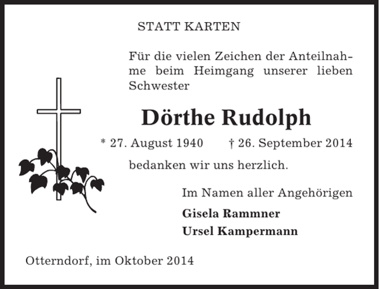 <p>STATT KARTEN<br />Für die vielen Zeichen der Anteilnahme beim Heimgang unserer lieben<br />Schwester</p><p>Dörthe Rudolph<br />* 27. August 1940</p><p>† 26. September 2014</p><p>bedanken wir uns herzlich.<br />Im Namen aller Angehörigen<br />Gisela Rammner<br />Ursel Kampermann<br />Otterndorf, im Oktober 2014</p>