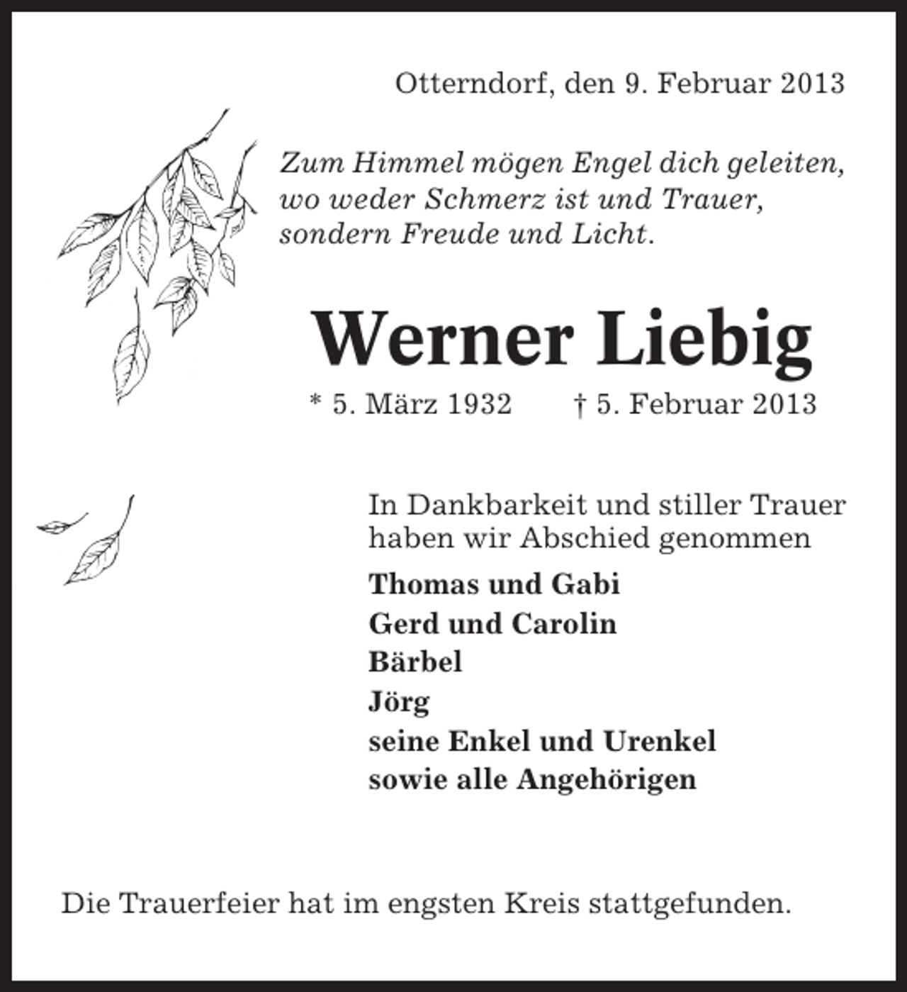 <p>Otterndorf, den 9. Februar 2013<br />Zum Himmel mögen Engel dich geleiten,<br />wo weder Schmerz ist und Trauer,<br />sondern Freude und Licht.</p>
<p>Werner Liebig<br />* 5. März 1932</p>
<p>† 5. Februar 2013</p>
<p>In Dankbarkeit und stiller Trauer<br />haben wir Abschied genommen<br />Thomas und Gabi<br />Gerd und Carolin<br />Bärbel<br />Jörg<br />seine Enkel und Urenkel<br />sowie alle Angehörigen</p>
<p>Die Trauerfeier hat im engsten Kreis stattgefunden.</p>
