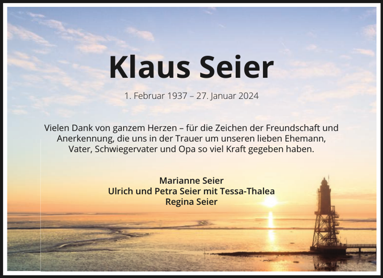 <p>Klaus Seier<br />1. Februar 1937 – 27. Januar 2024<br />Vielen Dank von ganzem Herzen – für die Zeichen der Freundschaft und<br />Anerkennung, die uns in der Trauer um unseren lieben Ehemann,<br />Vater, Schwiegervater und Opa so viel Kraft gegeben haben.<br />Marianne Seier<br />Ulrich und Petra Seier mit Tessa-Thalea<br />Regina Seier</p>