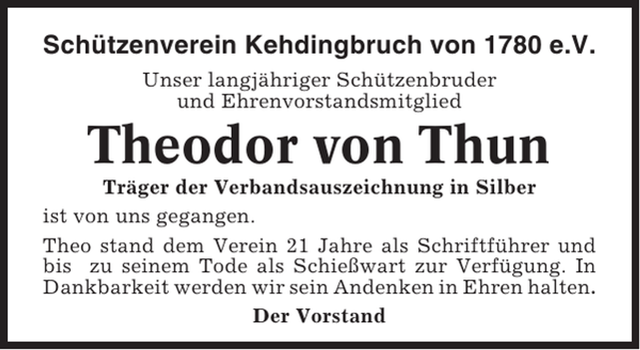 <p>Schützenverein Kehdingbruch von 1780 e.V.<br />Unser langjähriger Schützenbruder<br />und Ehrenvorstandsmitglied</p><p>Theodor von Thun<br />Träger der Verbandsauszeichnung in Silber<br />ist von uns gegangen.<br />Theo stand dem Verein 21 Jahre als Schriftführer und<br />bis zu seinem Tode als Schießwart zur Verfügung. In<br />Dankbarkeit werden wir sein Andenken in Ehren halten.<br />Der Vorstand</p>