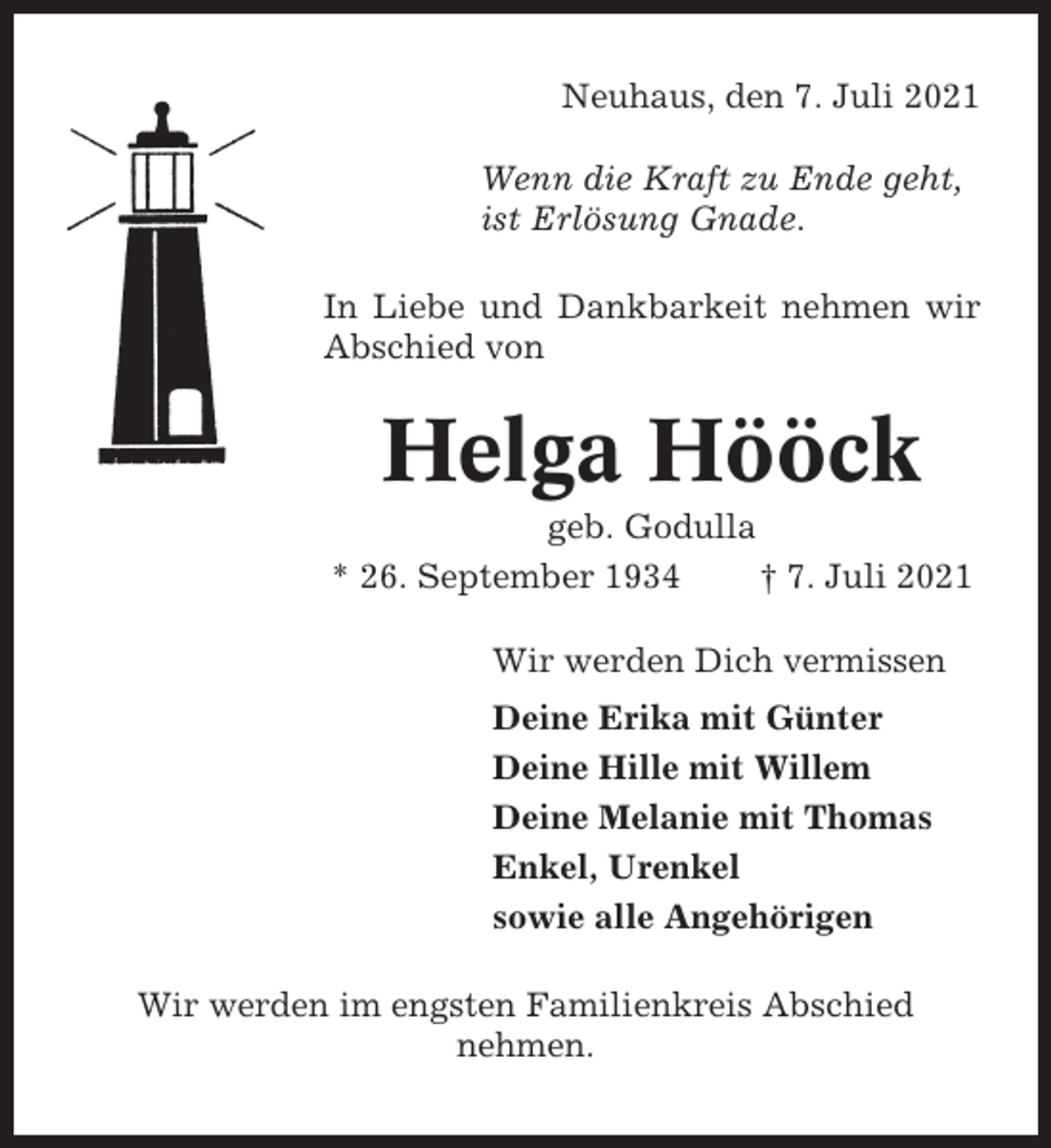 <p>Neuhaus, den 7. Juli 2021<br />Wenn die Kraft zu Ende geht,<br />ist Erlösung Gnade.<br />In Liebe und Dankbarkeit nehmen wir<br />Abschied von</p><p>Helga Hööck<br />geb. Godulla<br />* 26. September 1934<br />† 7. Juli 2021<br />Wir werden Dich vermissen<br />Deine Erika mit Günter<br />Deine Hille mit Willem<br />Deine Melanie mit Thomas<br />Enkel, Urenkel<br />sowie alle Angehörigen<br />Wir werden im engsten Familienkreis Abschied<br />nehmen.</p>