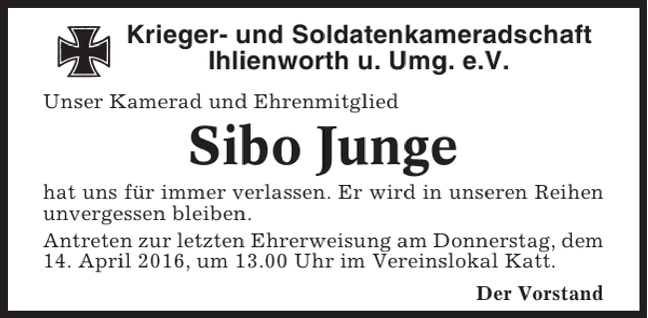 <p>Krieger- und Soldatenkameradschaft<br />Ihlienworth u. Umg. e.V.<br />Unser Kamerad und Ehrenmitglied</p><p>Sibo Junge<br />hat uns für immer verlassen. Er wird in unseren Reihen<br />unvergessen bleiben.<br />Antreten zur letzten Ehrerweisung am Donnerstag, dem<br />14. April 2016, um 13.00 Uhr im Vereinslokal Katt.<br />Der Vorstand</p>