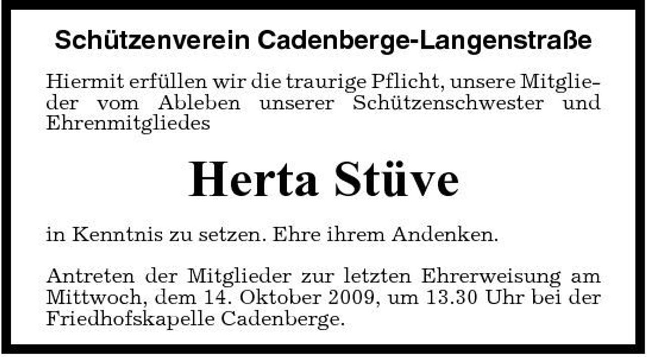 <p>Schützenverein Cadenberge-Langenstraße<br />Hiermit erfüllen wir die traurige Pflicht, unsere Mitglieder vom Ableben unserer Schützenschwester und Ehrenmitgliedes</p><p>Herta Stüve<br />in Kenntnis zu setzen. Ehre ihrem Andenken. Antreten der Mitglieder zur letzten Ehrerweisung am Mittwoch, dem 14. Oktober 2009, um 13.30 Uhr bei der Friedhofskapelle Cadenberge.</p>