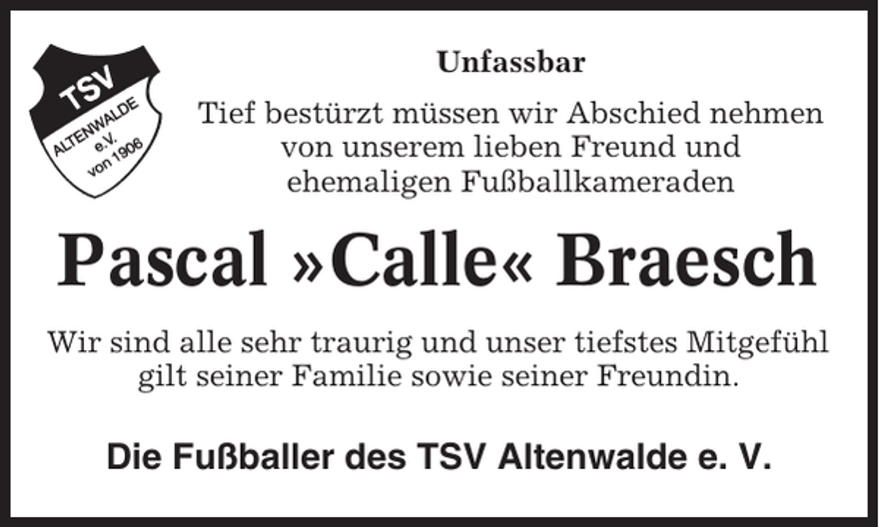 <p>Unfassbar<br />Tief bestürzt müssen wir Abschied nehmen<br />von unserem lieben Freund und<br />ehemaligen Fußballkameraden</p><p>Pascal »Calle« Braesch<br />Wir sind alle sehr traurig und unser tiefstes Mitgefühl<br />gilt seiner Familie sowie seiner Freundin.</p><p>Die Fußballer des TSV Altenwalde e. V.</p>