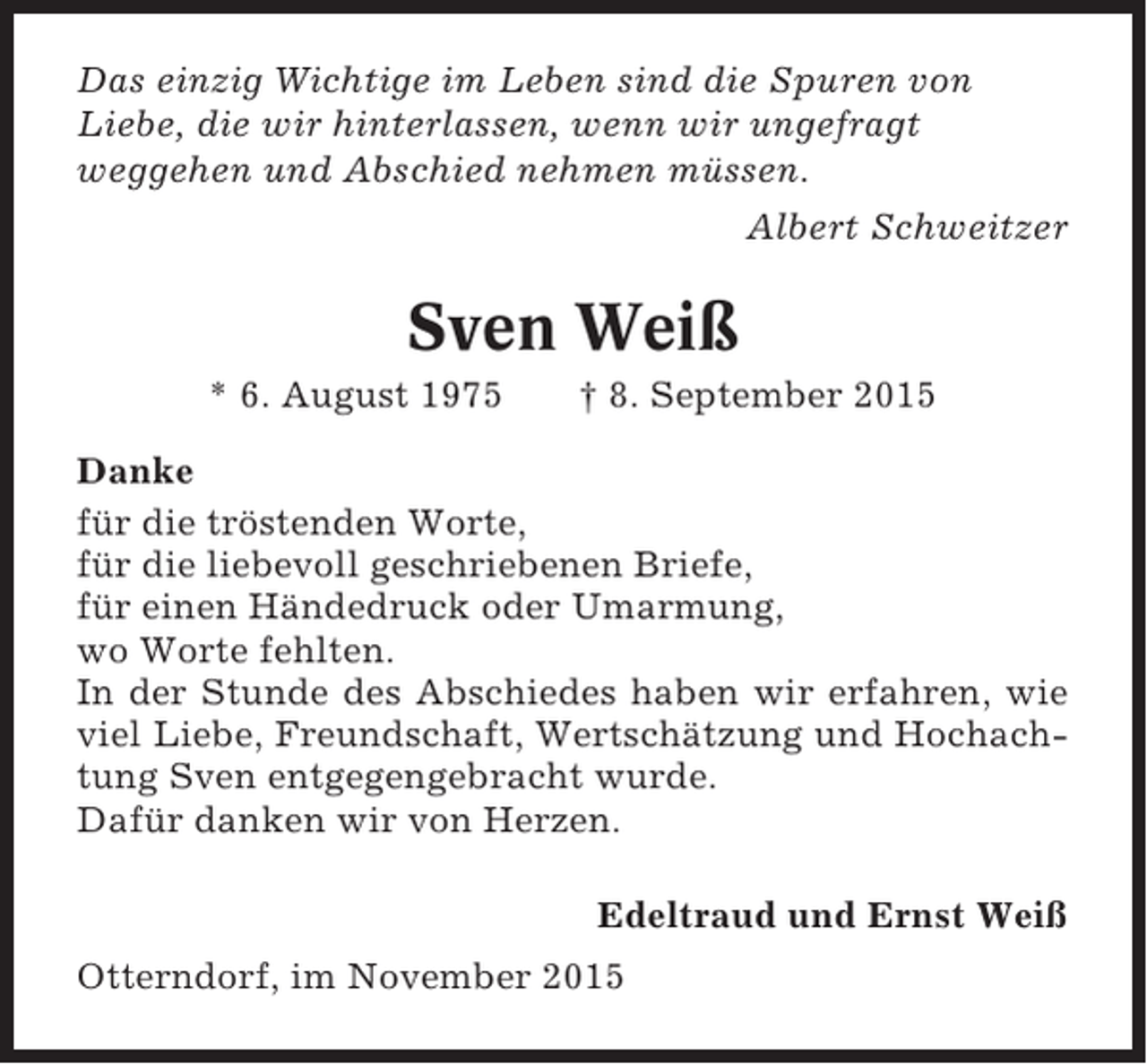 <p>Das einzig Wichtige im Leben sind die Spuren von<br />Liebe, die wir hinterlassen, wenn wir ungefragt<br />weggehen und Abschied nehmen müssen.<br />Albert Schweitzer</p><p>Sven Weiß<br />* 6. August 1975</p><p>† 8. September 2015</p><p>Danke<br />für die tröstenden Worte,<br />für die liebevoll geschriebenen Briefe,<br />für einen Händedruck oder Umarmung,<br />wo Worte fehlten.<br />In der Stunde des Abschiedes haben wir erfahren, wie<br />viel Liebe, Freundschaft, Wertschätzung und Hochachtung Sven entgegengebracht wurde.<br />Dafür danken wir von Herzen.<br />Edeltraud und Ernst Weiß<br />Otterndorf, im November 2015</p>
