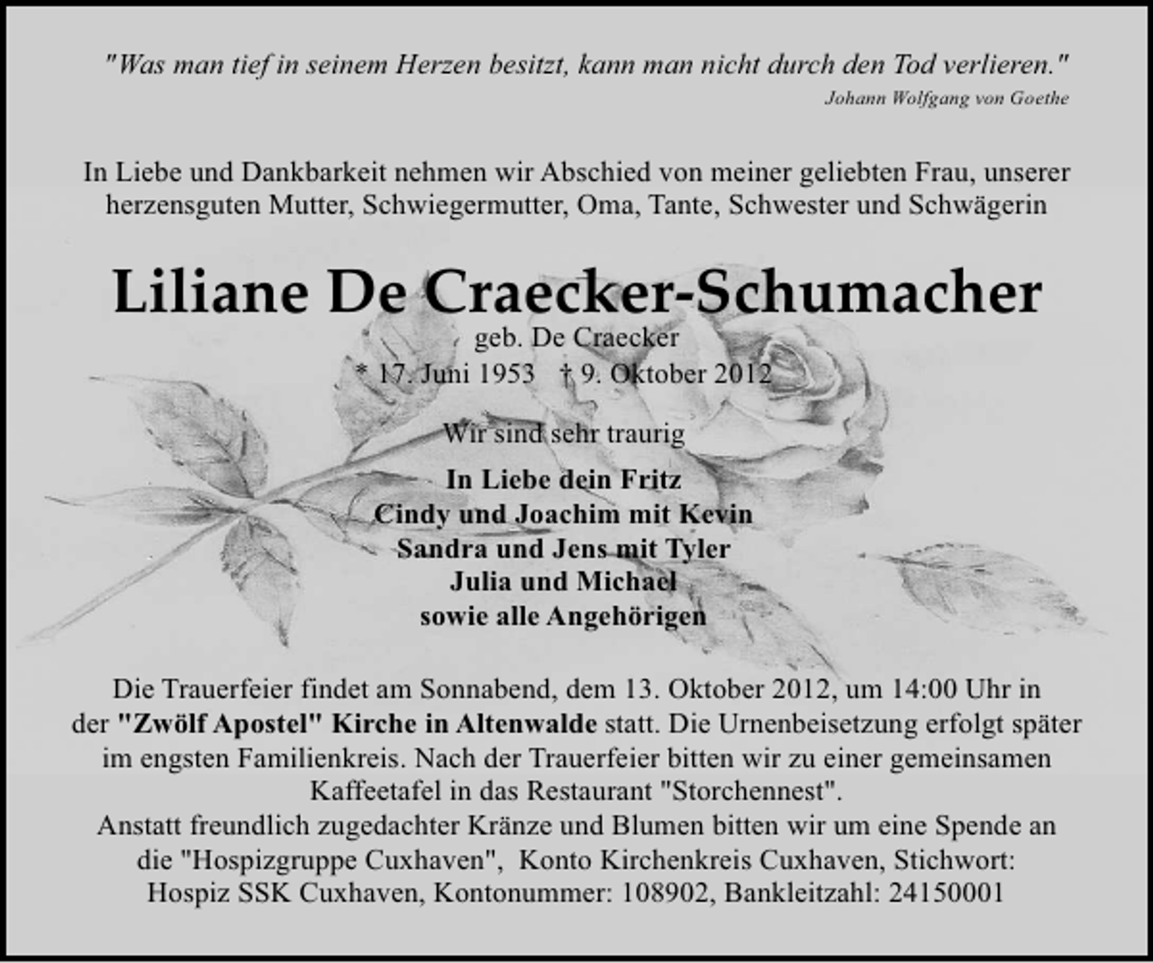<p>"Was man tief in seinem Herzen besitzt, kann man nicht durch den Tod verlieren."<br />Johann Wolfgang von Goethe</p>
<p>In Liebe und Dankbarkeit nehmen wir Abschied von meiner geliebten Frau, unserer<br />herzensguten Mutter, Schwiegermutter, Oma, Tante, Schwester und Schwägerin</p>
<p>Liliane De Craecker-Schumacher<br />geb. De Craecker<br />* 17. Juni 1953 † 9. Oktober 2012<br />Wir sind sehr traurig<br />In Liebe dein Fritz<br />Cindy und Joachim mit Kevin<br />Sandra und Jens mit Tyler<br />Julia und Michael<br />sowie alle Angehörigen<br />Die Trauerfeier findet am Sonnabend, dem 13. Oktober 2012, um 14:00 Uhr in<br />der "Zwölf Apostel" Kirche in Altenwalde statt. Die Urnenbeisetzung erfolgt später<br />im engsten Familienkreis. Nach der Trauerfeier bitten wir zu einer gemeinsamen<br />Kaffeetafel in das Restaurant "Storchennest".<br />Anstatt freundlich zugedachter Kränze und Blumen bitten wir um eine Spende an<br />die "Hospizgruppe Cuxhaven", Konto Kirchenkreis Cuxhaven, Stichwort:<br />Hospiz SSK Cuxhaven, Kontonummer: 108902, Bankleitzahl: 24150001</p>