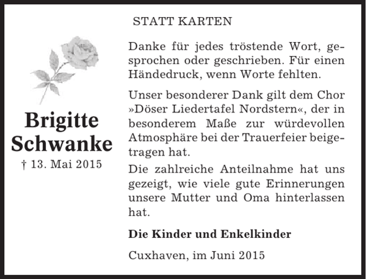 <p>STATT KARTEN<br />Danke für jedes tröstende Wort, gesprochen oder geschrieben. Für einen<br />Händedruck, wenn Worte fehlten.</p><p>Brigitte<br />Schwanke<br />† 13. Mai 2015</p><p>Unser besonderer Dank gilt dem Chor<br />»Döser Liedertafel Nordstern«, der in<br />besonderem Maße zur würdevollen<br />Atmosphäre bei der Trauerfeier beigetragen hat.<br />Die zahlreiche Anteilnahme hat uns<br />gezeigt, wie viele gute Erinnerungen<br />unsere Mutter und Oma hinterlassen<br />hat.<br />Die Kinder und Enkelkinder<br />Cuxhaven, im Juni 2015</p>