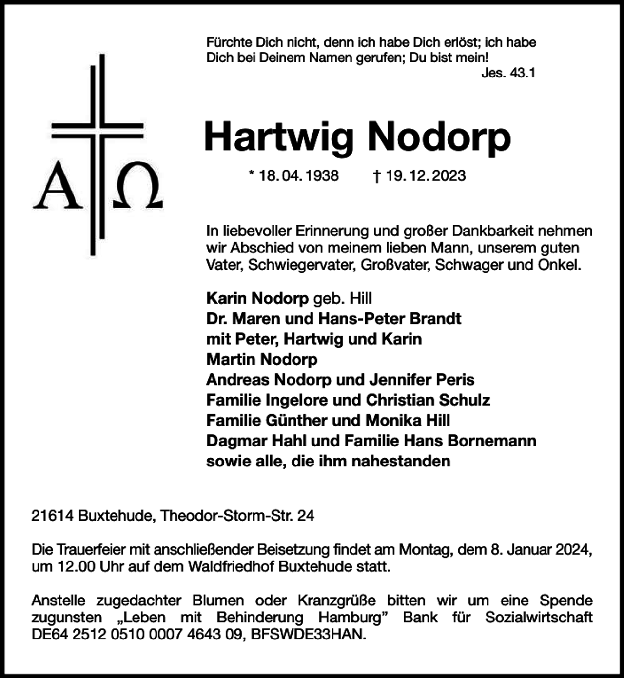 <p>Fürchte Dich nicht, denn ich habe Dich erlöst; ich habe<br />Dich bei Deinem Namen gerufen; Du bist mein!<br />Jes. 43.1</p><p>Hartwig Nodorp<br />* 18. 04. 1938</p><p>† 19. 12. 2023</p><p>In liebevoller Erinnerung und großer Dankbarkeit nehmen<br />wir Abschied von meinem lieben Mann, unserem guten<br />Vater, Schwiegervater, Großvater, Schwager und Onkel.</p><p>Karin Nodorp geb. Hill<br />Dr. Maren und Hans-Peter Brandt<br />mit Peter, Hartwig und Karin<br />Martin Nodorp<br />Andreas Nodorp und Jennifer Peris<br />Familie Ingelore und Christian Schulz<br />Familie Günther und Monika Hill<br />Dagmar Hahl und Familie Hans Bornemann<br />sowie alle, die ihm nahestanden<br />21614 Buxtehude, Theodor-Storm-Str. 24<br />Die Trauerfeier mit anschließender Beisetzung findet am Montag, dem 8. Januar 2024,<br />um 12.00 Uhr auf dem Waldfriedhof Buxtehude statt.<br />Anstelle zugedachter Blumen oder Kranzgrüße bitten wir um eine Spende<br />zugunsten „Leben mit Behinderung Hamburg” Bank für Sozialwirtschaft<br />DE64 2512 051007 4643 09, BFSWDE33HAN.</p>