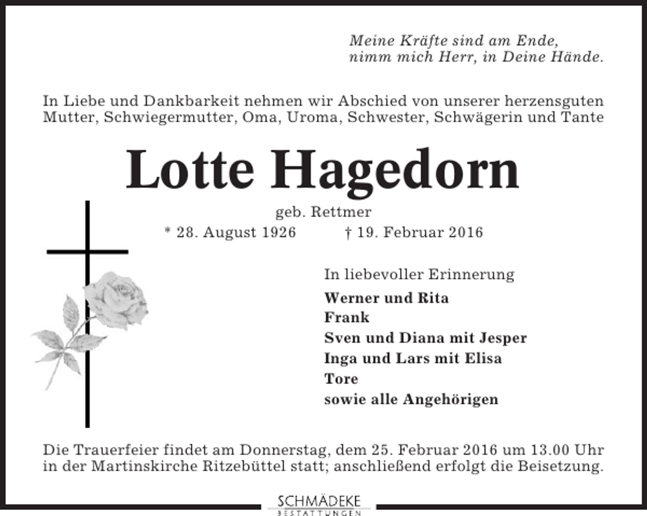 <p>Meine Kräfte sind am Ende,<br />nimm mich Herr, in Deine Hände.<br />In Liebe und Dankbarkeit nehmen wir Abschied von unserer herzensguten<br />Mutter, Schwiegermutter, Oma, Uroma, Schwester, Schwägerin und Tante</p><p>Lotte Hagedorn<br />geb. Rettmer<br />* 28. August 1926<br />† 19. Februar 2016<br />In liebevoller Erinnerung<br />Werner und Rita<br />Frank<br />Sven und Diana mit Jesper<br />Inga und Lars mit Elisa<br />Tore<br />sowie alle Angehörigen<br />Die Trauerfeier findet am Donnerstag, dem 25. Februar 2016 um 13.00 Uhr<br />in der Martinskirche Ritzebüttel statt; anschließend erfolgt die Beisetzung.</p>