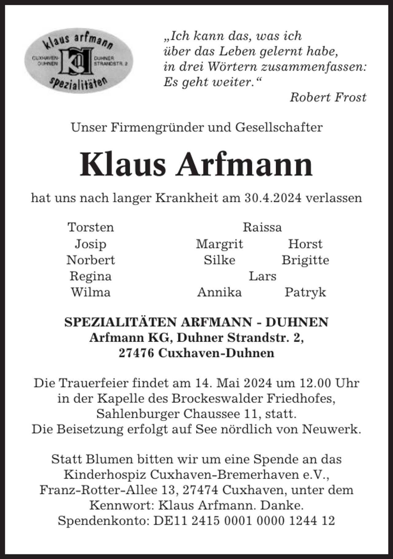 <p>„Ich kann das, was ich<br />über das Leben gelernt habe,<br />in drei Wörtern zusammenfassen:<br />Es geht weiter.“<br />Robert Frost<br />Unser Firmengründer und Gesellschafter</p><p>Klaus Arfmann<br />hat uns nach langer Krankheit am 30.4.2024 verlassen<br />Torsten<br />Josip<br />Norbert<br />Regina<br />Wilma</p><p>Raissa<br />Margrit<br />Horst<br />Silke<br />Brigitte<br />Lars<br />Annika<br />Patryk</p><p>SPEZIALITÄTEN ARFMANN - DUHNEN<br />Arfmann KG, Duhner Strandstr. 2,<br />27476 Cuxhaven-Duhnen<br />Die Trauerfeier findet am 14. Mai 2024 um 12.00 Uhr<br />in der Kapelle des Brockeswalder Friedhofes,<br />Sahlenburger Chaussee 11, statt.<br />Die Beisetzung erfolgt auf See nördlich von Neuwerk.<br />Statt Blumen bitten wir um eine Spende an das<br />Kinderhospiz Cuxhaven-Bremerhaven e.V.,<br />Franz-Rotter-Allee 13, 27474 Cuxhaven, unter dem<br />Kennwort: Klaus Arfmann. Danke.<br />Spendenkonto: DE11 2415 0001 0000 1244 12</p>