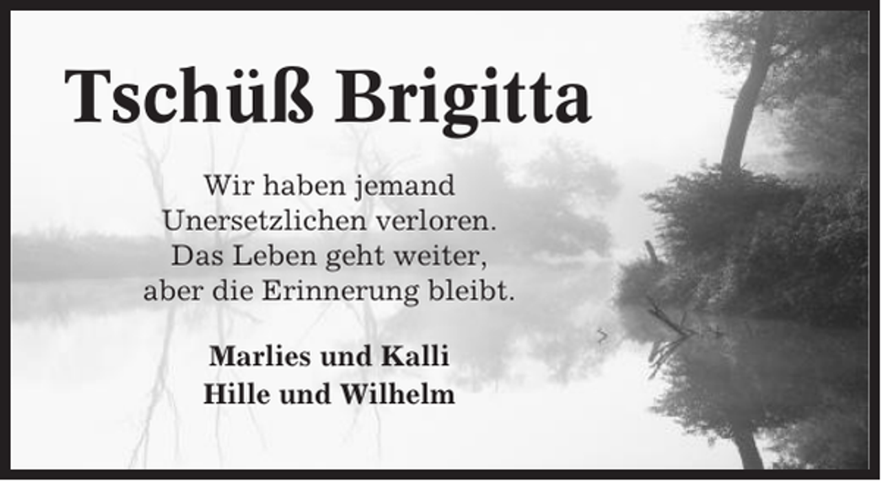 <p>Tschüß Brigitta<br />Wir haben jemand<br />Unersetzlichen verloren.<br />Das Leben geht weiter,<br />aber die Erinnerung bleibt.<br />Marlies und Kalli<br />Hille und Wilhelm</p>