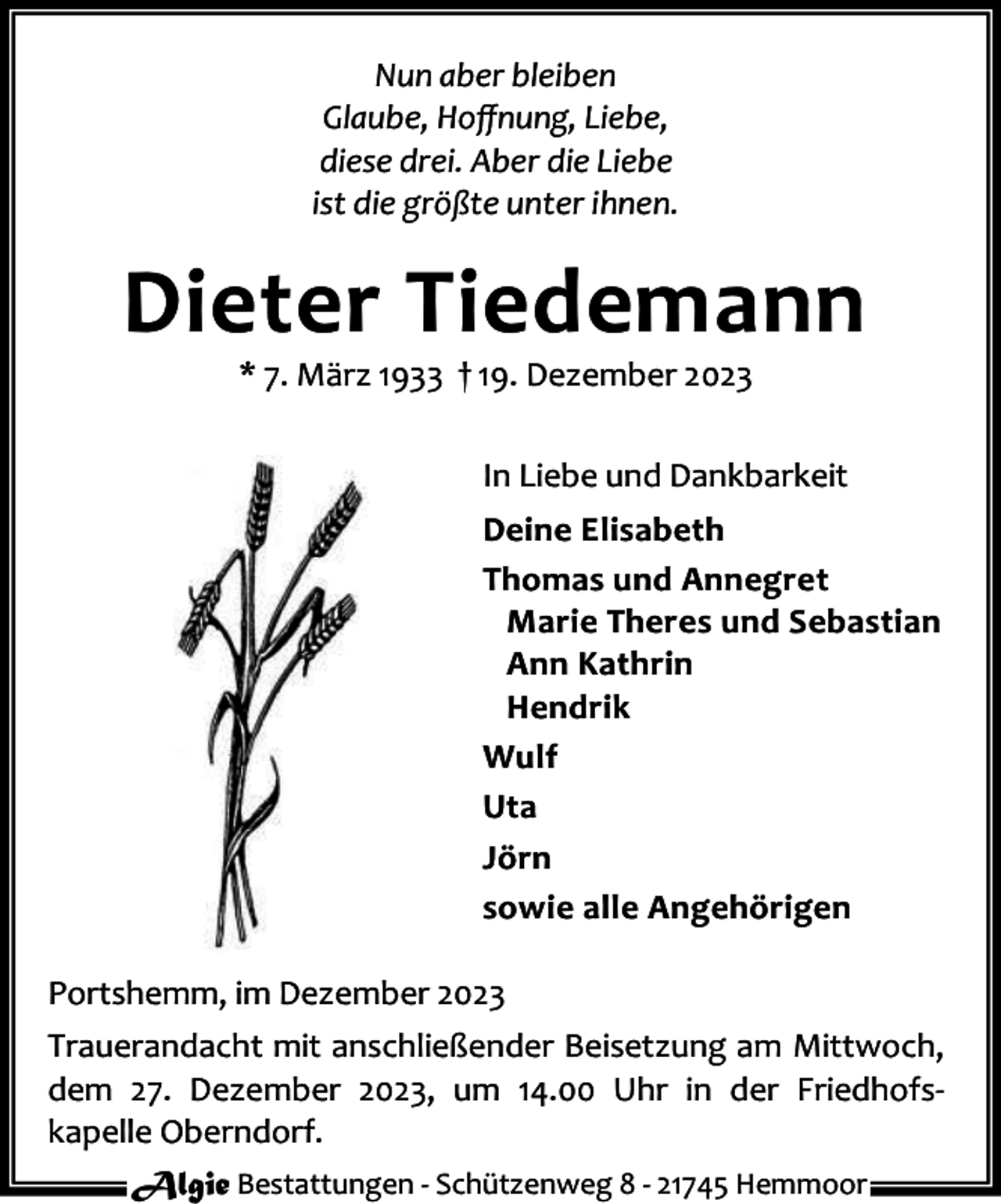 <p>Nun aber bleiben<br />Glaube, Hoﬀnung, Liebe,<br />diese drei. Aber die Liebe<br />ist die größte unter ihnen.</p><p>Dieter Tiedemann<br />* 7. März 1933 † 19. Dezember 2023</p><p>In Liebe und Dankbarkeit<br />Deine Elisabeth<br />Thomas und Annegret<br />Marie Theres und Sebastian<br />Ann Kathrin<br />Hendrik<br />Wulf<br />Uta<br />Jörn<br />sowie alle Angehörigen<br />Portshemm, im Dezember 2023<br />Trauerandacht mit anschließender Beisetzung am Mittwoch,<br />dem 27. Dezember 2023, um 14.00 Uhr in der Friedhofskapelle Oberndorf.<br />Algie Bestattungen - Schützenweg 8 - 21745 Hemmoor</p>