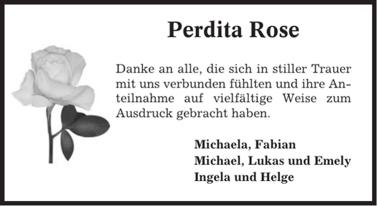 <p>Perdita Rose<br />Danke an alle, die sich in stiller Trauer<br />mit uns verbunden fühlten und ihre Anteilnahme auf vielfältige Weise zum<br />Ausdruck gebracht haben.<br />Michaela, Fabian<br />Michael, Lukas und Emely<br />Ingela und Helge</p>