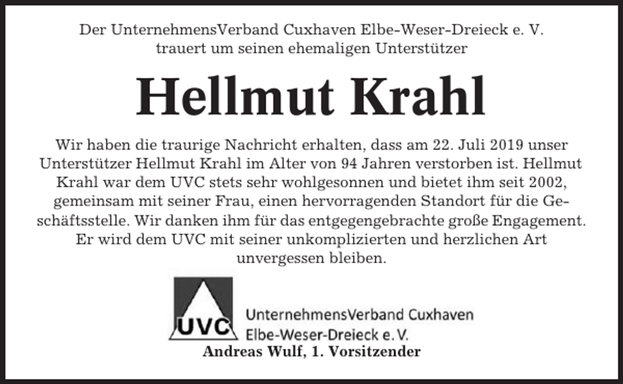 <p>Der UnternehmensVerband Cuxhaven Elbe-Weser-Dreieck e. V.<br />trauert um seinen ehemaligen Unterstützer</p><p>Hellmut Krahl<br />Wir haben die traurige Nachricht erhalten, dass am 22. Juli 2019 unser<br />Unterstützer Hellmut Krahl im Alter von 94 Jahren verstorben ist. Hellmut<br />Krahl war dem UVC stets sehr wohlgesonnen und bietet ihm seit 2002,<br />gemeinsam mit seiner Frau, einen hervorragenden Standort für die Geschäftsstelle. Wir danken ihm für das entgegengebrachte große Engagement.<br />Er wird dem UVC mit seiner unkomplizierten und herzlichen Art<br />unvergessen bleiben.</p><p>Andreas Wulf, 1. Vorsitzender</p>