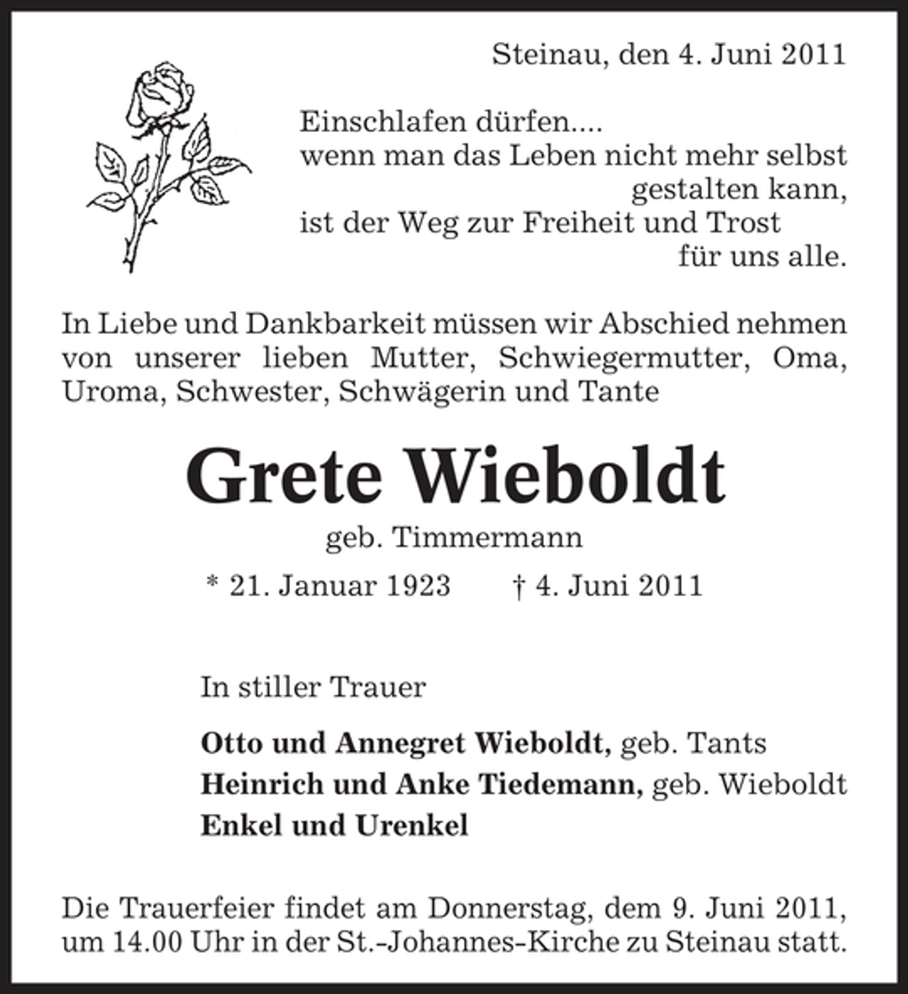 <p>Steinau, den 4. Juni 2011 Einschlafen dürfen.... wenn man das Leben nicht mehr selbst gestalten kann, ist der Weg zur Freiheit und Trost für uns alle. In Liebe und Dankbarkeit müssen wir Abschied nehmen von unserer lieben Mutter, Schwiegermutter, Oma, Uroma, Schwester, Schwägerin und Tante</p><p>Grete Wieboldt<br />geb. Timmermann * 21. Januar 1923 In stiller Trauer Otto und Annegret Wieboldt, geb. Tants Heinrich und Anke Tiedemann, geb. Wieboldt Enkel und Urenkel Die Trauerfeier findet am Donnerstag, dem 9. Juni 2011, um 14.00 Uhr in der St.-Johannes-Kirche zu Steinau statt. † 4. Juni 2011</p>