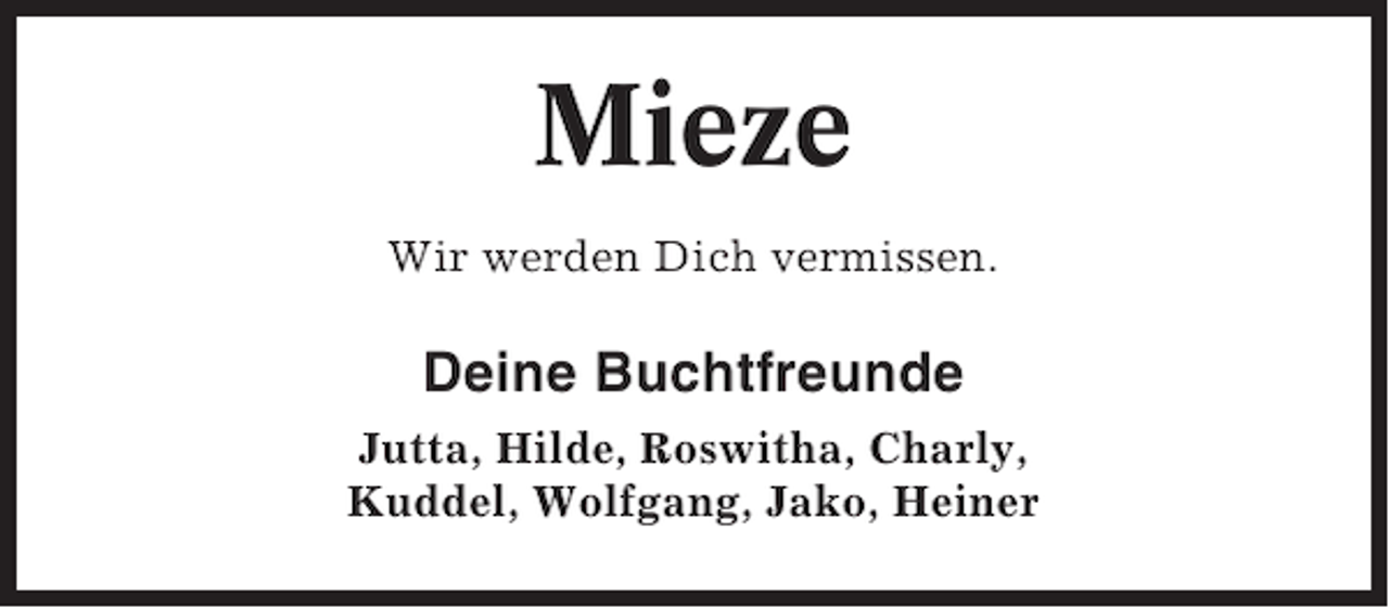 <p>Mieze<br />Wir werden Dich vermissen.</p><p>Deine Buchtfreunde<br />Jutta, Hilde, Roswitha, Charly,<br />Kuddel, Wolfgang, Jako, Heiner</p>