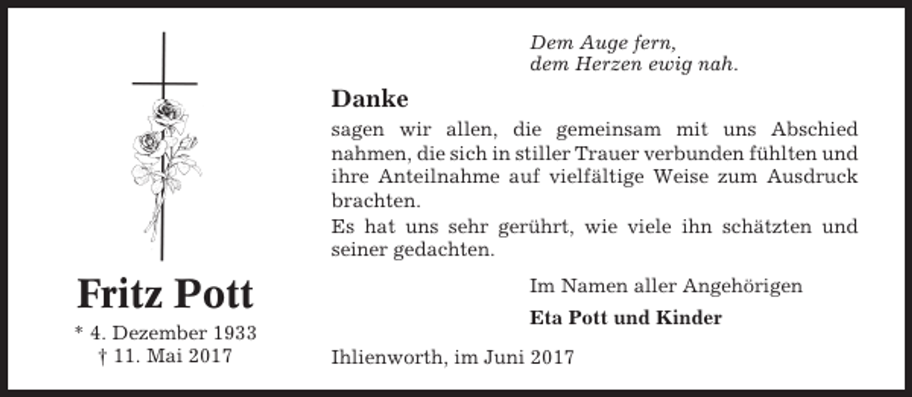 <p>Dem Auge fern,<br />dem Herzen ewig nah.</p><p>Danke<br />sagen wir allen, die gemeinsam mit uns Abschied<br />nahmen, die sich in stiller Trauer verbunden fühlten und<br />ihre Anteilnahme auf vielfältige Weise zum Ausdruck<br />brachten.<br />Es hat uns sehr gerührt, wie viele ihn schätzten und<br />seiner gedachten.</p><p>Fritz Pott<br />* 4. Dezember 1933<br />† 11. Mai 2017</p><p>Im Namen aller Angehörigen<br />Eta Pott und Kinder<br />Ihlienworth, im Juni 2017</p>