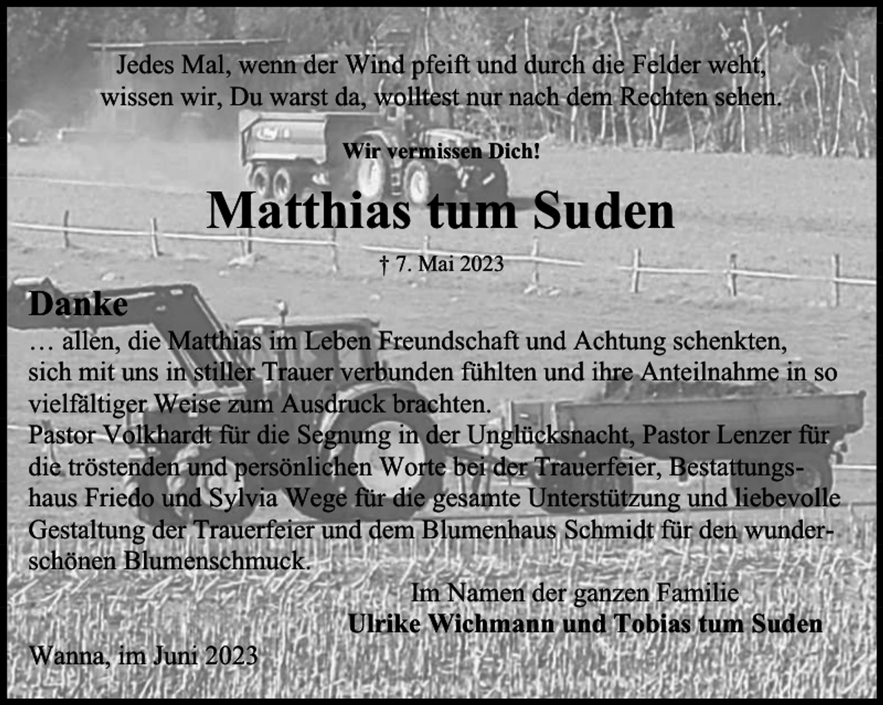 <p>Jedes Mal, wenn der Wind pfeift und durch die Felder weht,<br />wissen wir, Du warst da, wolltest nur nach dem Rechten sehen.<br />Wir vermissen Dich!</p><p>Matthias tum Suden<br />† 7. Mai 2023</p><p>Danke</p><p>… allen, die Matthias im Leben Freundschaft und Achtung schenkten,<br />sich mit uns in stiller Trauer verbunden fühlten und ihre Anteilnahme in so<br />vielfältiger Weise zum Ausdruck brachten.<br />Pastor Volkhardt für die Segnung in der Unglücksnacht, Pastor Lenzer für<br />die tröstenden und persönlichen Worte bei der Trauerfeier, Bestattungshaus Friedo und Sylvia Wege für die gesamte Unterstützung und liebevolle<br />Gestaltung der Trauerfeier und dem Blumenhaus Schmidt für den wunderschönen Blumenschmuck.<br />Im Namen der ganzen Familie<br />Ulrike Wichmann und Tobias tum Suden<br />Wanna, im Juni 2023</p>
