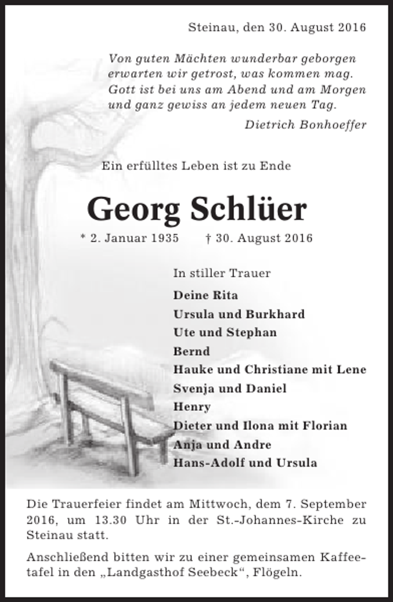 <p>Steinau, den 30. August 2016<br />Von guten Mächten wunderbar geborgen<br />erwarten wir getrost, was kommen mag.<br />Gott ist bei uns am Abend und am Morgen<br />und ganz gewiss an jedem neuen Tag.<br />Dietrich Bonhoeffer<br />Ein erfülltes Leben ist zu Ende</p><p>Georg Schlüer<br />* 2. Januar 1935</p><p>† 30. August 2016</p><p>In stiller Trauer<br />Deine Rita<br />Ursula und Burkhard<br />Ute und Stephan<br />Bernd<br />Hauke und Christiane mit Lene<br />Svenja und Daniel<br />Henry<br />Dieter und Ilona mit Florian<br />Anja und Andre<br />Hans-Adolf und Ursula<br />Die Trauerfeier findet am Mittwoch, dem 7. September<br />2016, um 13.30 Uhr in der St.-Johannes-Kirche zu<br />Steinau statt.<br />Anschließend bitten wir zu einer gemeinsamen Kaffeetafel in den „Landgasthof Seebeck“, Flögeln.</p>