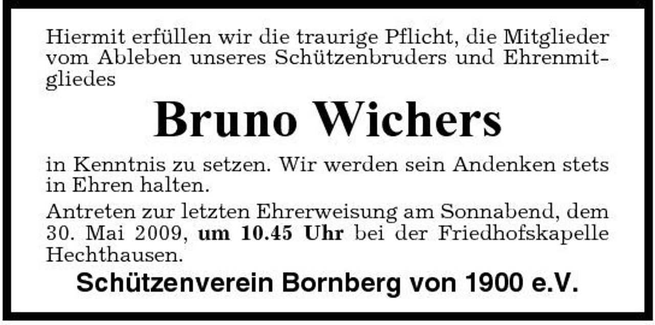 <p>Hiermit erfüllen wir die traurige Pflicht, die Mitglieder vom Ableben unseres Schützenbruders und Ehrenmitgliedes</p><p>Bruno Wichers<br />in Kenntnis zu setzen. Wir werden sein Andenken stets in Ehren halten. Antreten zur letzten Ehrerweisung am Sonnabend, dem 30. Mai 2009, um 10.45 Uhr bei der Friedhofskapelle Hechthausen.</p><p>Schützenverein Bornberg von 1900 e.V.</p>