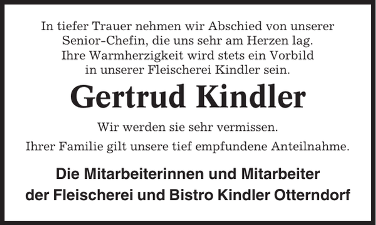 <p>In tiefer Trauer nehmen wir Abschied von unserer<br />Senior-Chefin, die uns sehr am Herzen lag.<br />Ihre Warmherzigkeit wird stets ein Vorbild<br />in unserer Fleischerei Kindler sein.</p><p>Gertrud Kindler<br />Wir werden sie sehr vermissen.<br />Ihrer Familie gilt unsere tief empfundene Anteilnahme.</p><p>Die Mitarbeiterinnen und Mitarbeiter<br />der Fleischerei und Bistro Kindler Otterndorf</p>