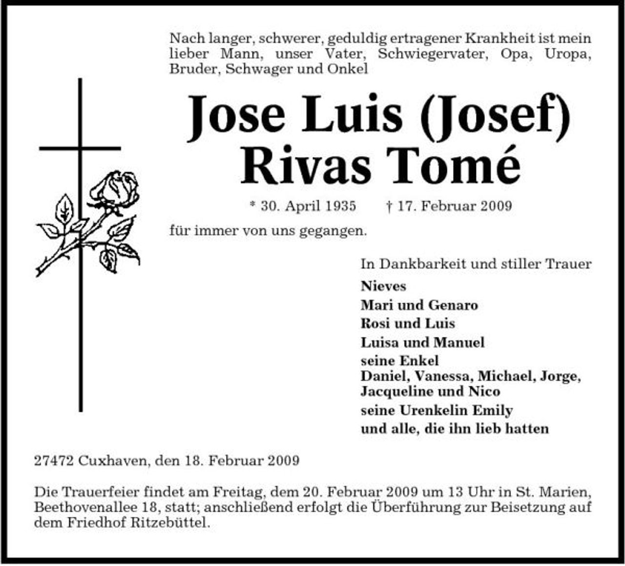 <p>Nach langer, schwerer, geduldig ertragener Krankheit ist mein lieber Mann, unser Vater, Schwiegervater, Opa, Uropa, Bruder, Schwager und Onkel</p><p>Jose Luis (Josef) Rivas Tomé<br />* 30. April 1935 für immer von uns gegangen. In Dankbarkeit und stiller Trauer Nieves Mari und Genaro Rosi und Luis Luisa und Manuel seine Enkel Daniel, Vanessa, Michael, Jorge, Jacqueline und Nico seine Urenkelin Emily und alle, die ihn lieb hatten 27472 Cuxhaven, den 18. Februar 2009 Die Trauerfeier findet am Freitag, dem 20. Februar 2009 um 13 Uhr in St. Marien, Beethovenallee 18, statt; anschließend erfolgt die Überführung zur Beisetzung auf dem Friedhof Ritzebüttel. † 17. Februar 2009</p>