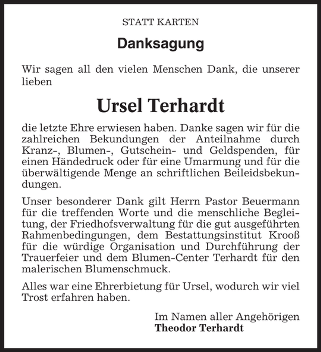 <p>STATT KARTEN</p><p>Danksagung<br />Wir sagen all den vielen Menschen Dank, die unserer<br />lieben</p><p>Ursel Terhardt<br />die letzte Ehre erwiesen haben. Danke sagen wir für die<br />zahlreichen Bekundungen der Anteilnahme durch<br />Kranz-, Blumen-, Gutschein- und Geldspenden, für<br />einen Händedruck oder für eine Umarmung und für die<br />überwältigende Menge an schriftlichen Beileidsbekundungen.<br />Unser besonderer Dank gilt Herrn Pastor Beuermann<br />für die treffenden Worte und die menschliche Begleitung, der Friedhofsverwaltung für die gut ausgeführten<br />Rahmenbedingungen, dem Bestattungsinstitut Krooß<br />für die würdige Organisation und Durchführung der<br />Trauerfeier und dem Blumen-Center Terhardt für den<br />malerischen Blumenschmuck.<br />Alles war eine Ehrerbietung für Ursel, wodurch wir viel<br />Trost erfahren haben.<br />Im Namen aller Angehörigen<br />Theodor Terhardt</p>