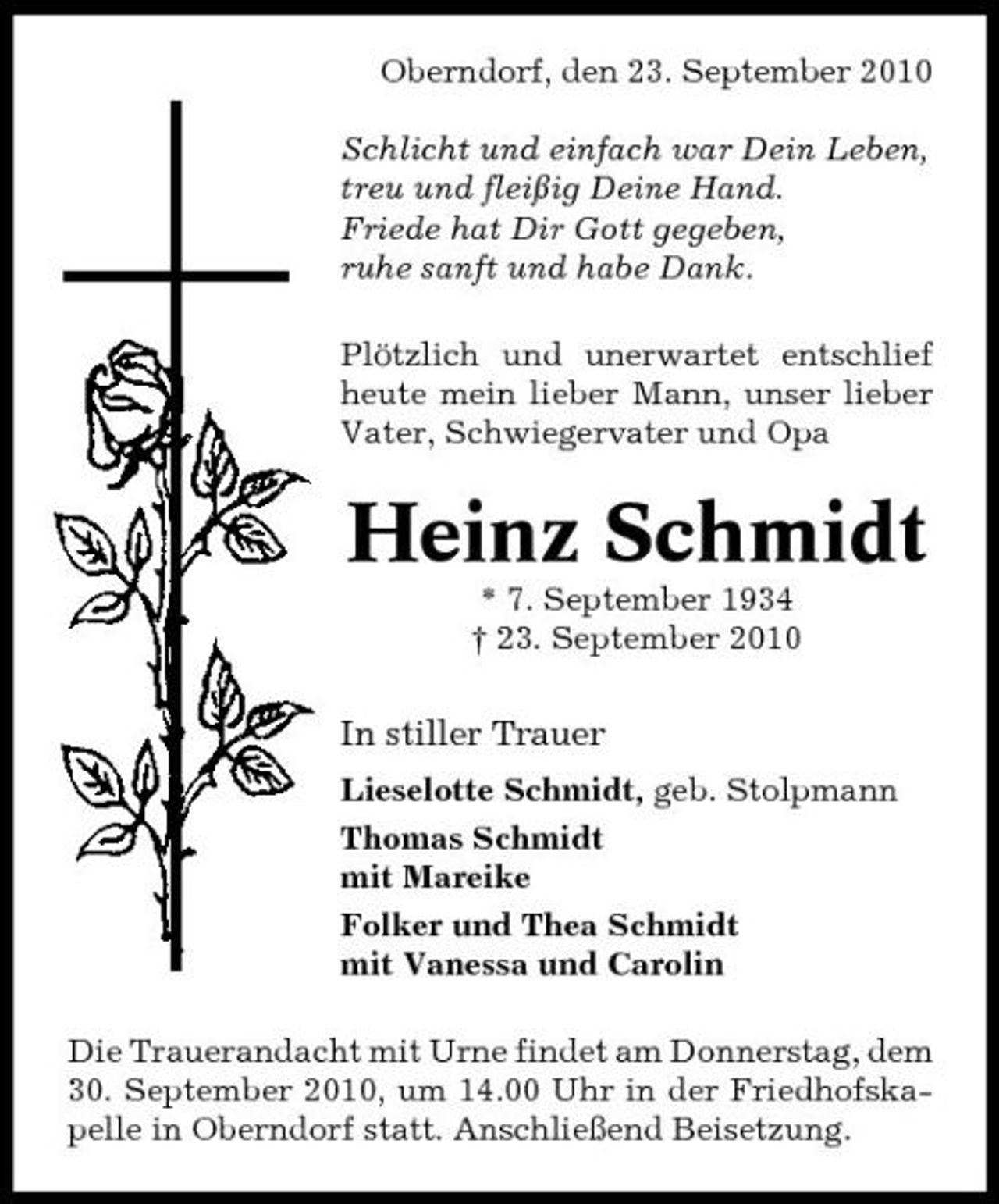 <p>Oberndorf, den 23. September 2010 Schlicht und einfach war Dein Leben, treu und fleißig Deine Hand. Friede hat Dir Gott gegeben, ruhe sanft und habe Dank. Plötzlich und unerwartet entschlief heute mein lieber Mann, unser lieber Vater, Schwiegervater und Opa</p><p>Heinz Schmidt<br />* 7. September 1934 † 23. September 2010</p><p>In stiller Trauer<br />Lieselotte Schmidt, geb. Stolpmann Thomas Schmidt mit Mareike Folker und Thea Schmidt mit Vanessa und Carolin Die Trauerandacht mit Urne findet am Donnerstag, dem 30. September 2010, um 14.00 Uhr in der Friedhofskapelle in Oberndorf statt. Anschließend Beisetzung.</p>