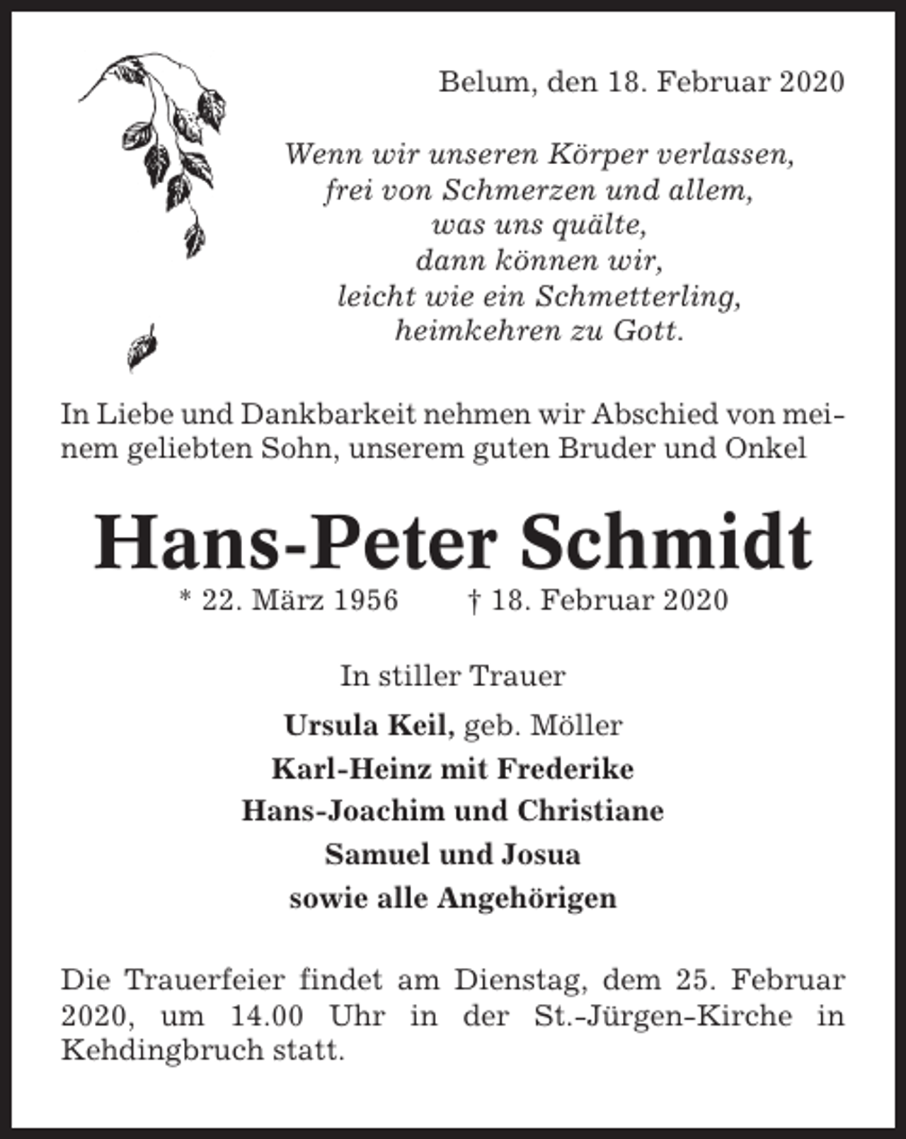 <p>Belum, den 18. Februar 2020<br />Wenn wir unseren Körper verlassen,<br />frei von Schmerzen und allem,<br />was uns quälte,<br />dann können wir,<br />leicht wie ein Schmetterling,<br />heimkehren zu Gott.<br />In Liebe und Dankbarkeit nehmen wir Abschied von meinem geliebten Sohn, unserem guten Bruder und Onkel</p><p>Hans-Peter Schmidt<br />* 22. März 1956</p><p>† 18. Februar 2020</p><p>In stiller Trauer<br />Ursula Keil, geb. Möller<br />Karl-Heinz mit Frederike<br />Hans-Joachim und Christiane<br />Samuel und Josua<br />sowie alle Angehörigen<br />Die Trauerfeier findet am Dienstag, dem 25. Februar<br />2020, um 14.00 Uhr in der St.-Jürgen-Kirche in<br />Kehdingbruch statt.</p>