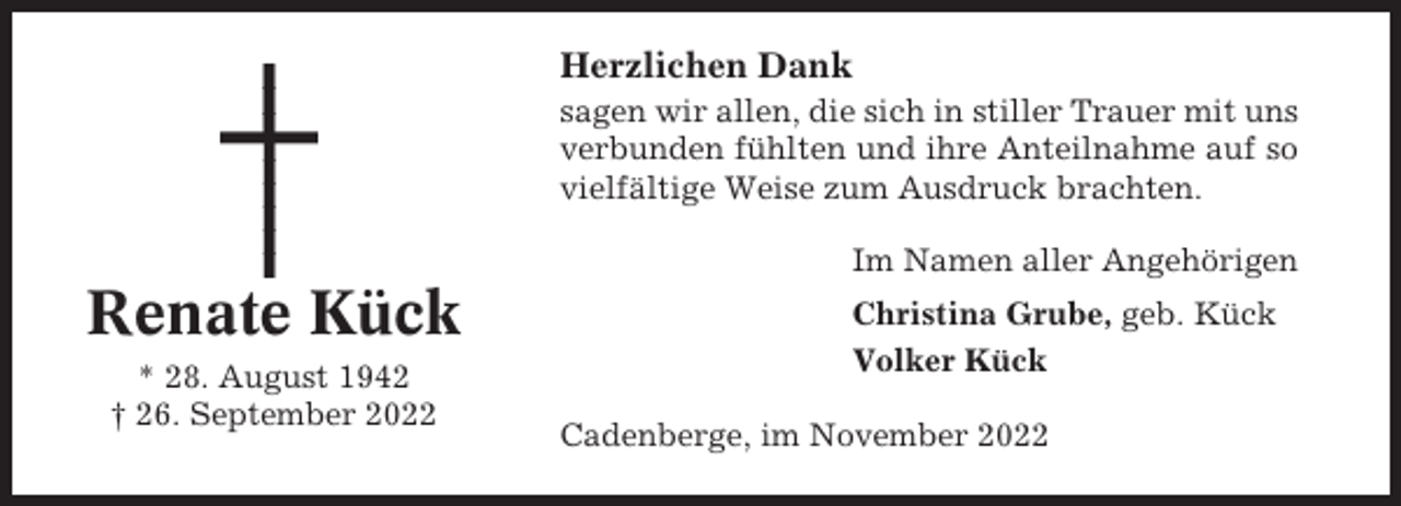 <p>Herzlichen Dank<br />sagen wir allen, die sich in stiller Trauer mit uns<br />verbunden fühlten und ihre Anteilnahme auf so<br />vielfältige Weise zum Ausdruck brachten.<br />Im Namen aller Angehörigen</p><p>Renate Kück<br />* 28. August 1942<br />† 26. September 2022</p><p>Christina Grube, geb. Kück<br />Volker Kück<br />Cadenberge, im November 2022</p>