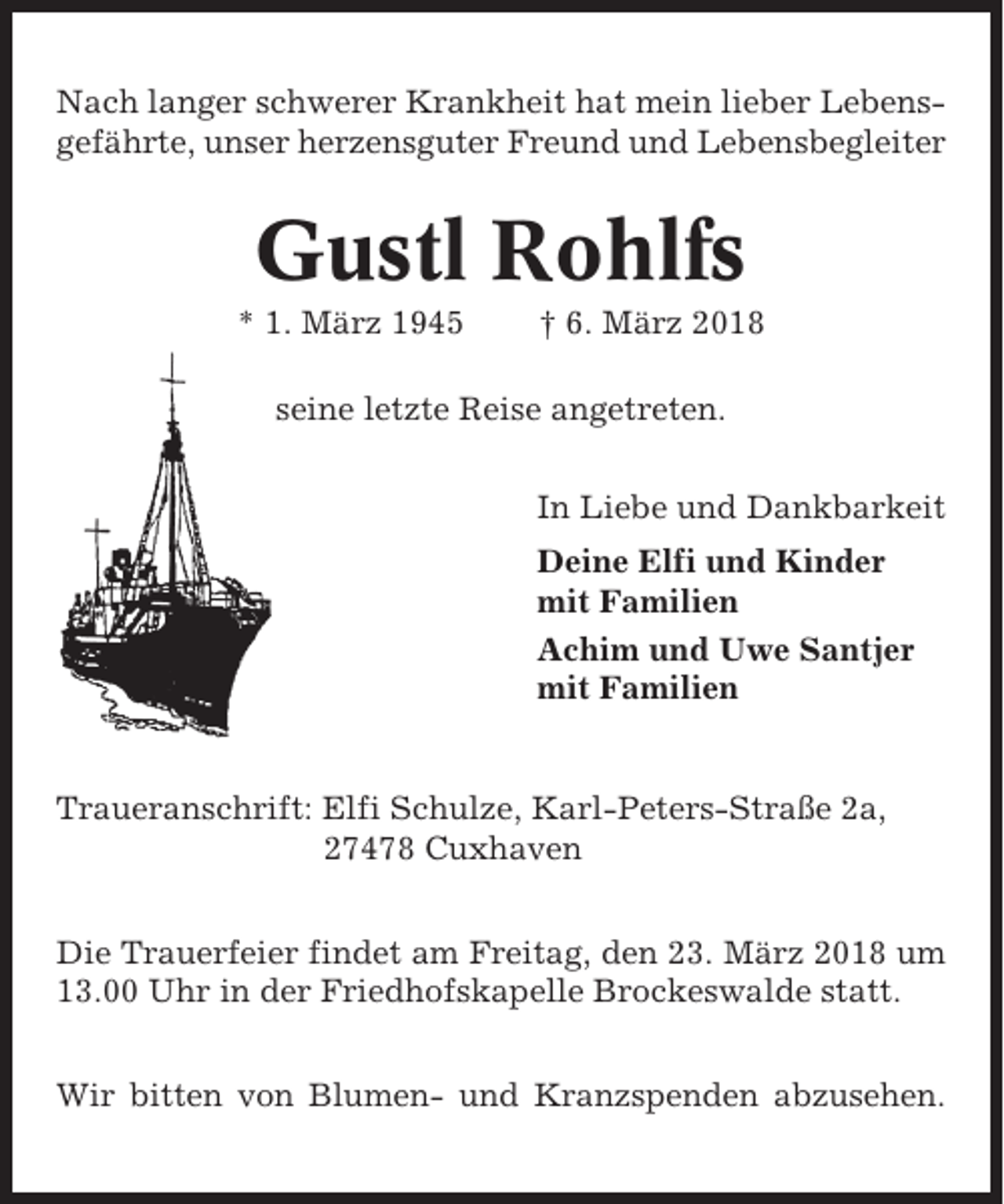 <p>Nach langer schwerer Krankheit hat mein lieber Lebensgefährte, unser herzensguter Freund und Lebensbegleiter</p><p>Gustl Rohlfs<br />* 1. März 1945</p><p>† 6. März 2018</p><p>seine letzte Reise angetreten.<br />In Liebe und Dankbarkeit<br />Deine Elfi und Kinder<br />mit Familien<br />Achim und Uwe Santjer<br />mit Familien</p><p>Traueranschrift: Elfi Schulze, Karl-Peters-Straße 2a,<br />27478 Cuxhaven<br />Die Trauerfeier findet am Freitag, den 23. März 2018 um<br />13.00 Uhr in der Friedhofskapelle Brockeswalde statt.<br />Wir bitten von Blumen- und Kranzspenden abzusehen.</p>