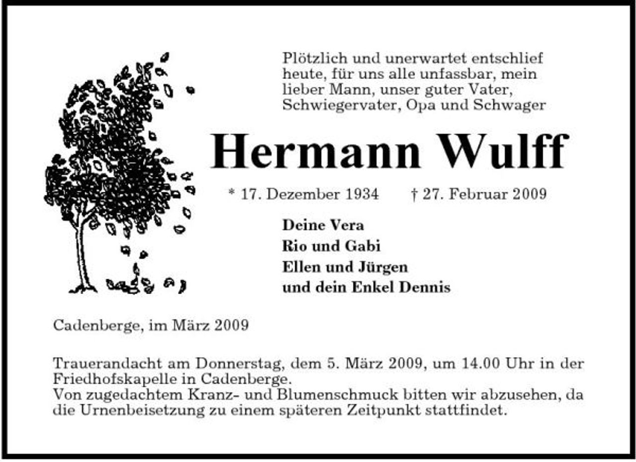 <p>Plötzlich und unerwartet entschlief heute, für uns alle unfassbar, mein lieber Mann, unser guter Vater, Schwiegervater, Opa und Schwager</p><p>Hermann Wulff<br />* 17. Dezember 1934 † 27. Februar 2009 Deine Vera Rio und Gabi Ellen und Jürgen und dein Enkel Dennis Cadenberge, im März 2009 Trauerandacht am Donnerstag, dem 5. März 2009, um 14.00 Uhr in der Friedhofskapelle in Cadenberge. Von zugedachtem Kranz- und Blumenschmuck bitten wir abzusehen, da die Urnenbeisetzung zu einem späteren Zeitpunkt stattfindet.</p>